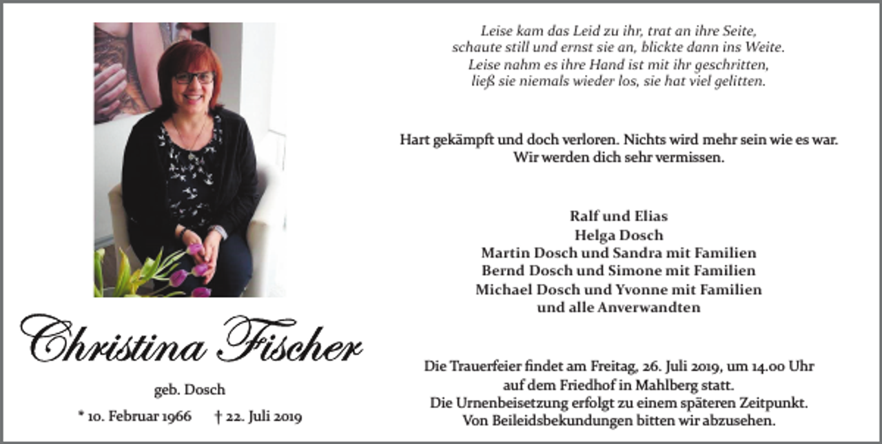 <p>Leise kam das Leid zu ihr, trat an ihre Seite,<br />schaute still und ernst sie an, blickte dann ins Weite.<br />Leise nahm es ihre Hand ist mit ihr geschritten,<br />ließ sie niemals wieder los, sie hat viel gelitten.</p><p>Hart gekämpft und doch verloren. Nichts wird mehr sein wie es war.<br />Wir werden dich sehr vermissen.</p><p>Ralf und Elias<br />Helga Dosch<br />Martin Dosch und Sandra mit Familien<br />Bernd Dosch und Simone mit Familien<br />Michael Dosch und Yvonne mit Familien<br />und alle Anverwandten</p><p>geb. Dosch<br />* 10. Februar 1966</p><p>† 22. Juli 2019</p><p>Die Trauerfeier ﬁndet am Freitag, 26. Juli 2019, um 14.00 Uhr<br />auf dem Friedhof in Mahlberg statt.<br />Die Urnenbeisetzung erfolgt zu einem späteren Zeitpunkt.<br />Von Beileidsbekundungen bitten wir abzusehen.</p>
