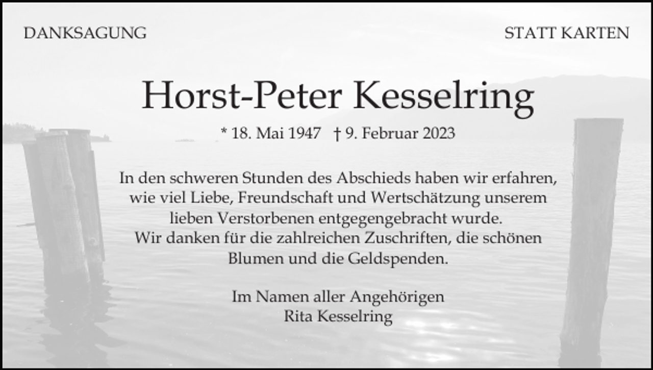 <p>DANKSAGUNG</p><p>STATT KARTEN</p><p>Horst-Peter Kesselring<br />* 18. Mai 1947 † 9. Februar 2023<br />In den schweren Stunden des Abschieds haben wir erfahren,<br />wie viel Liebe, Freundschaft und Wertschätzung unserem<br />lieben Verstorbenen entgegengebracht wurde.<br />Wir danken für die zahlreichen Zuschriften, die schönen<br />Blumen und die Geldspenden.<br />Im Namen aller Angehörigen<br />Rita Kesselring</p>