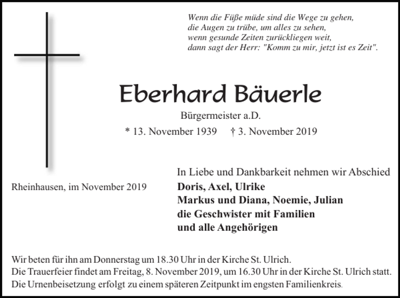 <p>Wenn die Füße müde sind die Wege zu gehen,<br />die Augen zu trübe, um alles zu sehen,<br />wenn gesunde Zeiten zurückliegen weit,<br />dann sagt der Herr: "Komm zu mir, jetzt ist es Zeit".</p><p>Eberhard Bäuerle<br />Bürgermeister a.D.<br />* 13. November 1939</p><p>Rheinhausen, im November 2019</p><p>† 3. November 2019</p><p>In Liebe und Dankbarkeit nehmen wir Abschied<br />Doris, Axel, Ulrike<br />Markus und Diana, Noemie, Julian<br />die Geschwister mit Familien<br />und alle Angehörigen</p><p>Wir beten für ihn am Donnerstag um 18.30 Uhr in der Kirche St. Ulrich.<br />Die Trauerfeier findet am Freitag, 8. November 2019, um 16.30 Uhr in der Kirche St. Ulrich statt.<br />Die Urnenbeisetzung erfolgt zu einem späteren Zeitpunkt im engsten Familienkreis.</p>