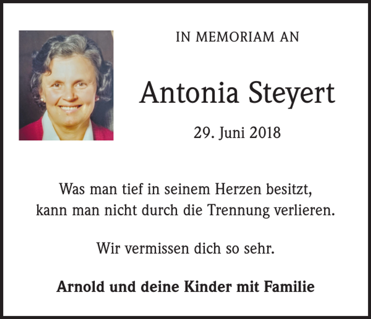 <p>IN MEMORIAM AN</p><p>Antonia Steyert<br />29. Juni 2018<br />Was man tief in seinem Herzen besitzt,<br />kann man nicht durch die Trennung verlieren.<br />Wir vermissen dich so sehr.<br />Arnold und deine Kinder mit Familie</p>