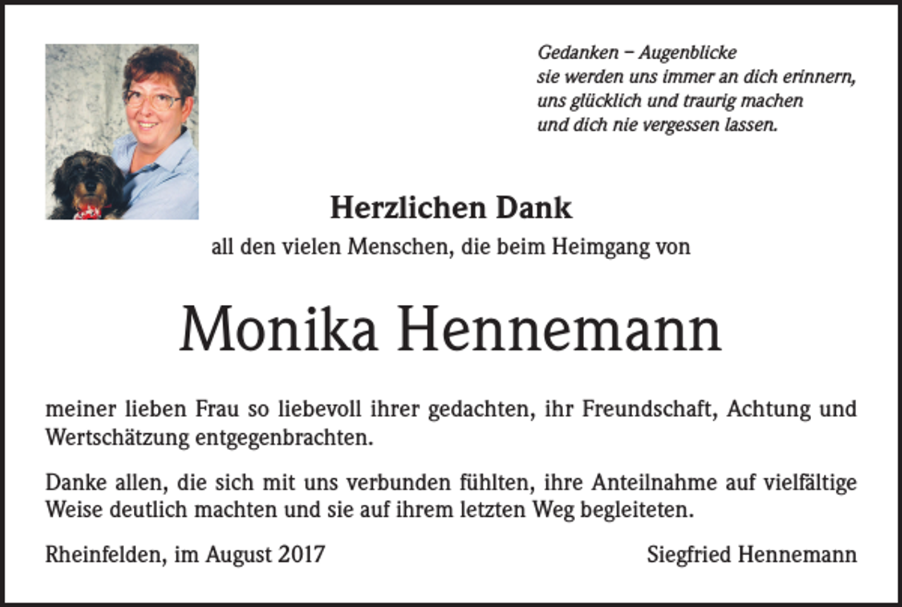 <p>Gedanken – Augenblicke<br />sie werden uns immer an dich erinnern,<br />uns glücklich und traurig machen<br />und dich nie vergessen lassen.</p><p>Herzlichen Dank<br />all den vielen Menschen, die beim Heimgang von</p><p>Monika Hennemann<br />meiner lieben Frau so liebevoll ihrer gedachten, ihr Freundschaft, Achtung und<br />Wertschätzung entgegenbrachten.<br />Danke allen, die sich mit uns verbunden fühlten, ihre Anteilnahme auf vielfältige<br />Weise deutlich machten und sie auf ihrem letzten Weg begleiteten.<br />Rheinfelden, im August 2017</p><p>Siegfried Hennemann</p>