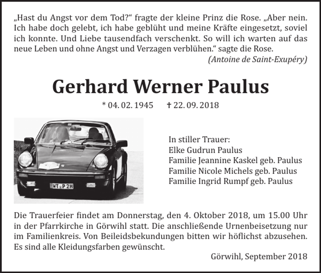 <p>„Hast du Angst vor dem Tod?“ fragte der kleine Prinz die Rose. „Aber nein.<br />Ich habe doch gelebt, ich habe geblüht und meine Kräfte eingesetzt, soviel<br />ich konnte. Und Liebe tausendfach verschenkt. So will ich warten auf das<br />neue Leben und ohne Angst und Verzagen verblühen.“ sagte die Rose.</p><p>(Antoine de Saint-Exupéry)</p><p>Gerhard Werner Paulus<br />* 04. 02. 1945 † 22. 09. 2018</p><p>In stiller Trauer:<br />Elke Gudrun Paulus<br />Familie Jeannine Kaskel geb. Paulus<br />Familie Nicole Michels geb. Paulus<br />Familie Ingrid Rumpf geb. Paulus<br />Die Trauerfeier findet am Donnerstag, den 4. Oktober 2018, um 15.00 Uhr<br />in der Pfarrkirche in Görwihl statt. Die anschließende Urnenbeisetzung nur<br />im Familienkreis. Von Beileidsbekundungen bitten wir höflichst abzusehen.<br />Es sind alle Kleidungsfarben gewünscht.<br />Görwihl, September 2018</p>