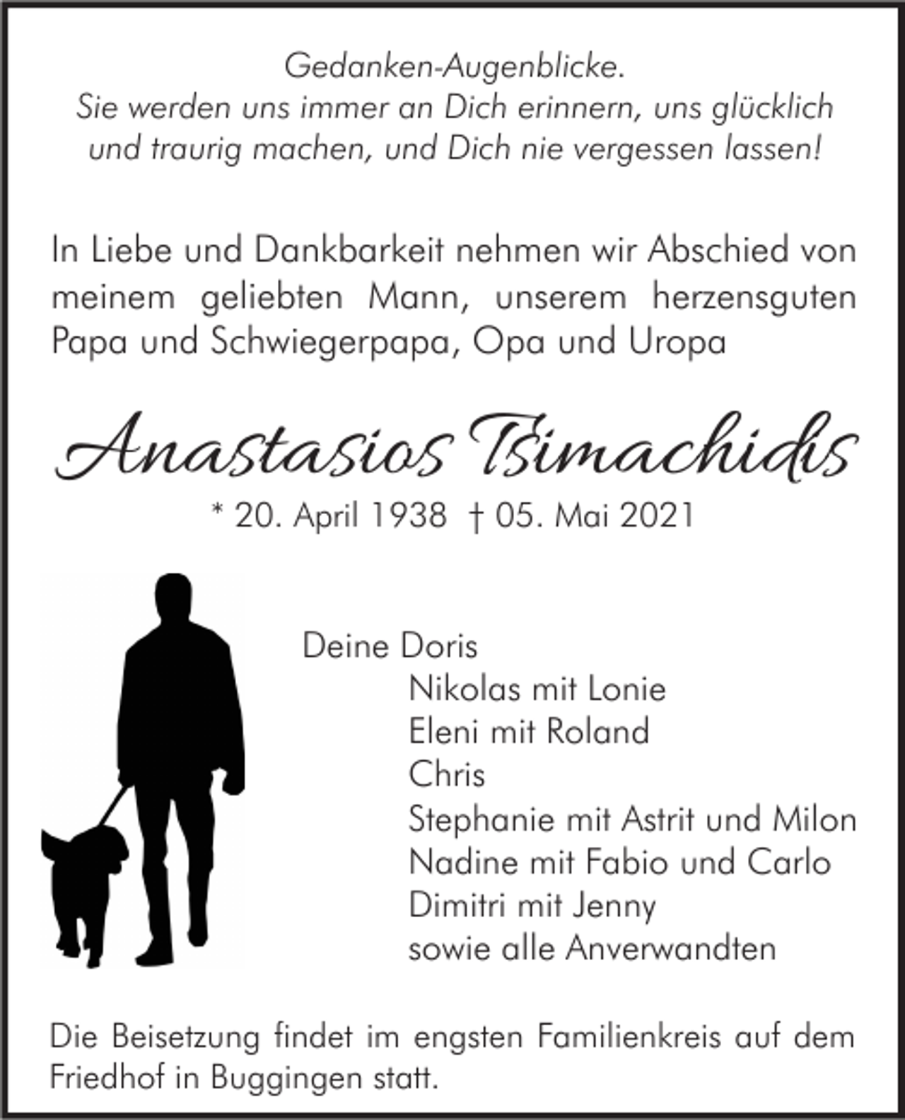 <p>Gedanken-Augenblicke.<br />Sie werden uns immer an Dich erinnern, uns glücklich<br />und traurig machen, und Dich nie vergessen lassen!</p><p>In Liebe und Dankbarkeit nehmen wir Abschied von<br />meinem geliebten Mann, unserem herzensguten<br />Papa und Schwiegerpapa, Opa und Uropa</p><p>Anastasios Tsimachidis<br />* 20. April 1938 † 05. Mai 2021</p><p>Deine Doris<br />Nikolas mit Lonie<br />Eleni mit Roland<br />Chris<br />Stephanie mit Astrit und Milon<br />Nadine mit Fabio und Carlo<br />Dimitri mit Jenny<br />sowie alle Anverwandten<br />Die Beisetzung findet im engsten Familienkreis auf dem<br />Friedhof in Buggingen statt.</p>