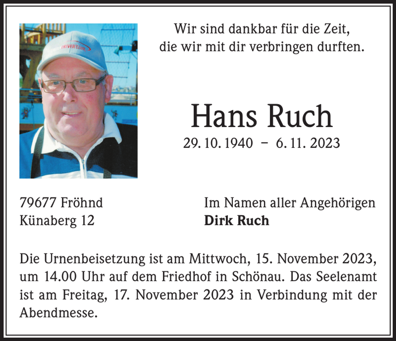 <p>Wir sind dankbar für die Zeit,<br />die wir mit dir verbringen durften.</p><p>Hans Ruch</p><p>29. 10. 1940 – 6. 11. 2023</p><p>79677 Fröhnd<br />Künaberg 12</p><p>Im Namen aller Angehörigen<br />Dirk Ruch</p><p>Die Urnenbeisetzung ist am Mittwoch, 15. November 2023,<br />um 14.00 Uhr auf dem Friedhof in Schönau. Das Seelenamt<br />ist am Freitag, 17. November 2023 in Verbindung mit der<br />Abendmesse.</p>