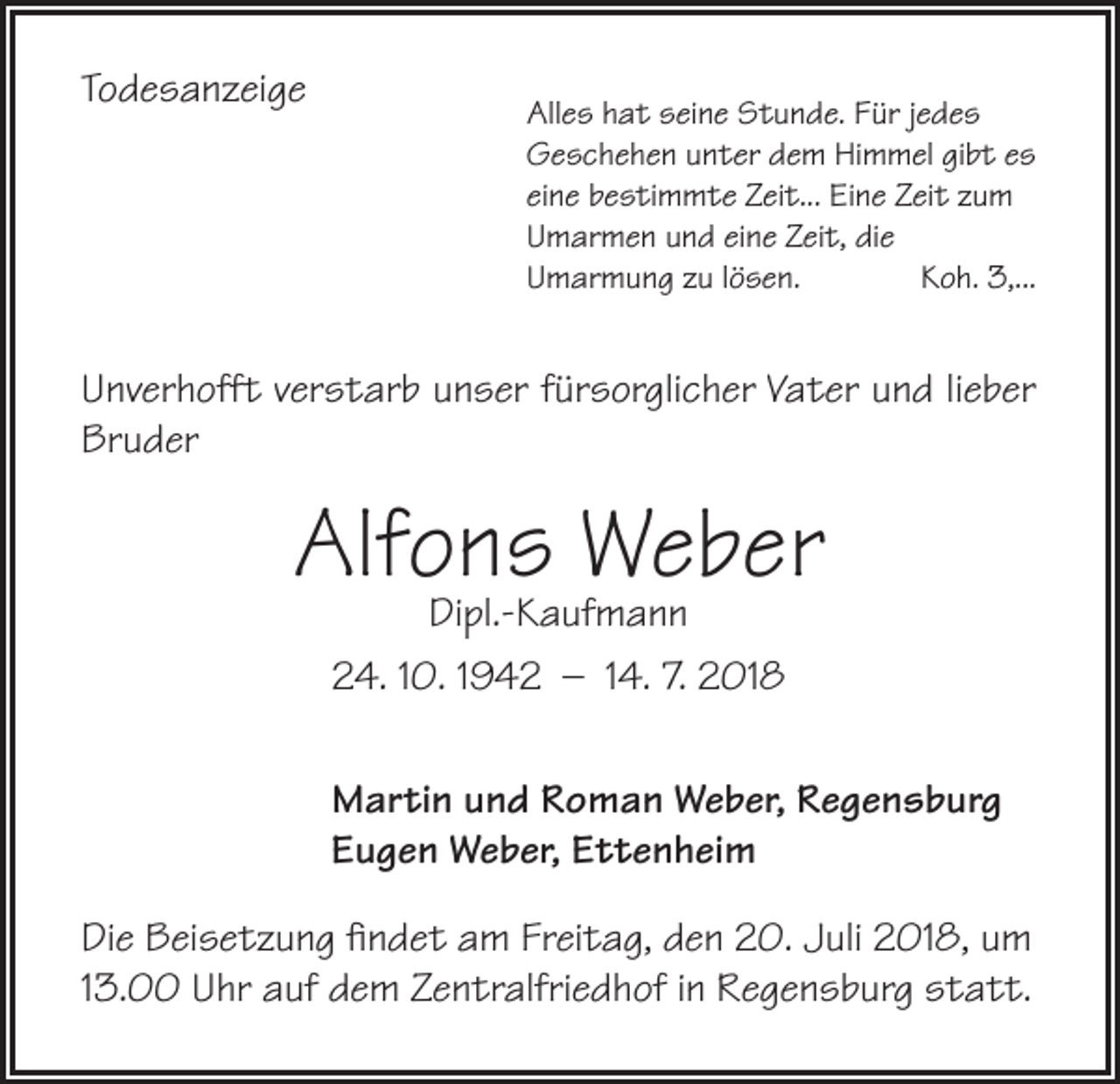 <p>Todesanzeige</p><p>Alles hat seine Stunde. Für jedes<br />Geschehen unter dem Himmel gibt es<br />eine bestimmte Zeit... Eine Zeit zum<br />Umarmen und eine Zeit, die<br />Umarmung zu lösen.<br />Koh. 3,...</p><p>Unverhofft verstarb unser fürsorglicher Vater und lieber<br />Bruder</p><p>Alfons<br />Weber<br />Dipl.-Kaufmann<br />24. 10. 1942 – 14. 7. 2018<br />Martin und Roman Weber, Regensburg<br />Eugen Weber, Ettenheim<br />Die Beisetzung findet am Freitag, den 20. Juli 2018, um<br />13.00 Uhr auf dem Zentralfriedhof in Regensburg statt.</p>