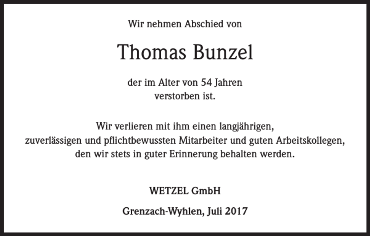 <p>Wir nehmen Abschied von</p><p>Thomas Bunzel<br />der im Alter von 54 Jahren<br />verstorben ist.<br />Wir verlieren mit ihm einen langjährigen,<br />zuverlässigen und pflichtbewussten Mitarbeiter und guten Arbeitskollegen,<br />den wir stets in guter Erinnerung behalten werden.<br />WETZEL GmbH<br />Grenzach-Wyhlen, Juli 2017</p>