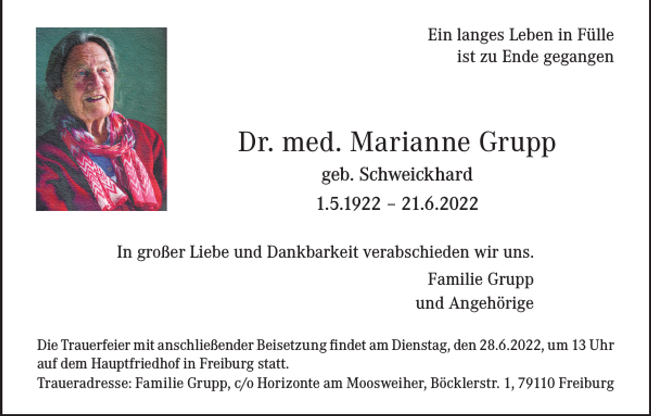 <p>Ein langes Leben in Fülle<br />ist zu Ende gegangen</p><p>Dr. med. Marianne Grupp<br />geb. Schweickhard<br />1.5.1922 – 21.6.2022<br />In großer Liebe und Dankbarkeit verabschieden wir uns.<br />Familie Grupp<br />und Angehörige<br />Die Trauerfeier mit anschließender Beisetzung findet am Dienstag, den 28.6.2022, um 13 Uhr<br />auf dem Hauptfriedhof in Freiburg statt.<br />Traueradresse: Familie Grupp, c/o Horizonte am Moosweiher, Böcklerstr. 1, 79110 Freiburg</p>
