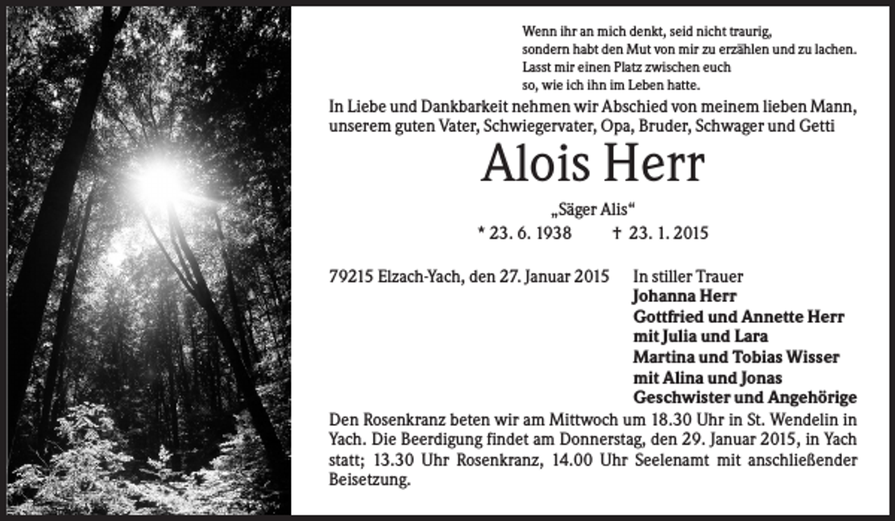 <p>Wenn ihr an mich denkt, seid nicht traurig,<br />sondern habt den Mut von mir zu erzählen und zu lachen.<br />Lasst mir einen Platz zwischen euch<br />so, wie ich ihn im Leben hatte.</p><p>In Liebe und Dankbarkeit nehmen wir Abschied von meinem lieben Mann,<br />unserem guten Vater, Schwiegervater, Opa, Bruder, Schwager und Getti</p><p>Alois Herr<br />„Säger Alis“<br />* 23. 6. 1938<br />† 23. 1. 2015<br />79215 Elzach-Yach, den 27. Januar 2015</p><p>In stiller Trauer<br />Johanna Herr<br />Gottfried und Annette Herr<br />mit Julia und Lara<br />Martina und Tobias Wisser<br />mit Alina und Jonas<br />Geschwister und Angehörige<br />Den Rosenkranz beten wir am Mittwoch um 18.30 Uhr in St. Wendelin in<br />Yach. Die Beerdigung findet am Donnerstag, den 29. Januar 2015, in Yach<br />statt; 13.30 Uhr Rosenkranz, 14.00 Uhr Seelenamt mit anschließender<br />Beisetzung.</p>