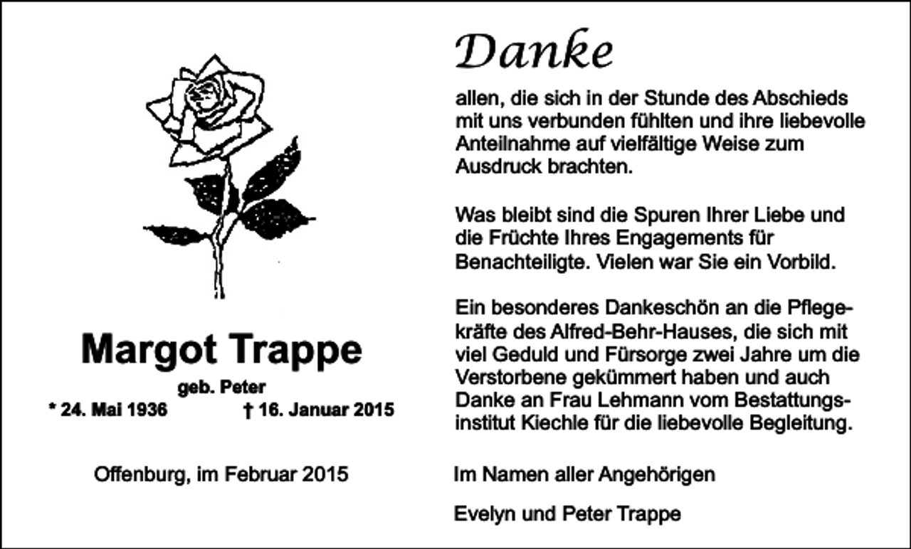 <p>Danke<br />allen, die sich in der Stunde des Abschieds<br />mit uns verbunden fühlten und ihre liebevolle<br />Anteilnahme auf vielfältige Weise zum<br />Ausdruck brachten.<br />Was bleibt sind die Spuren Ihrer Liebe und<br />die Früchte Ihres Engagements für<br />Benachteiligte. Vielen war Sie ein Vorbild.</p><p>Margot Trappe<br />* 24. Mai 1936</p><p>geb. Peter<br />† 16. Januar 2015</p><p>Offenburg, im Februar 2015</p><p>Ein besonderes Dankeschön an die Pflegekräfte des Alfred-Behr-Hauses, die sich mit<br />viel Geduld und Fürsorge zwei Jahre um die<br />Verstorbene gekümmert haben und auch<br />Danke an Frau Lehmann vom Bestattungsinstitut Kiechle für die liebevolle Begleitung.<br />Im Namen aller Angehörigen<br />Evelyn und Peter Trappe</p>