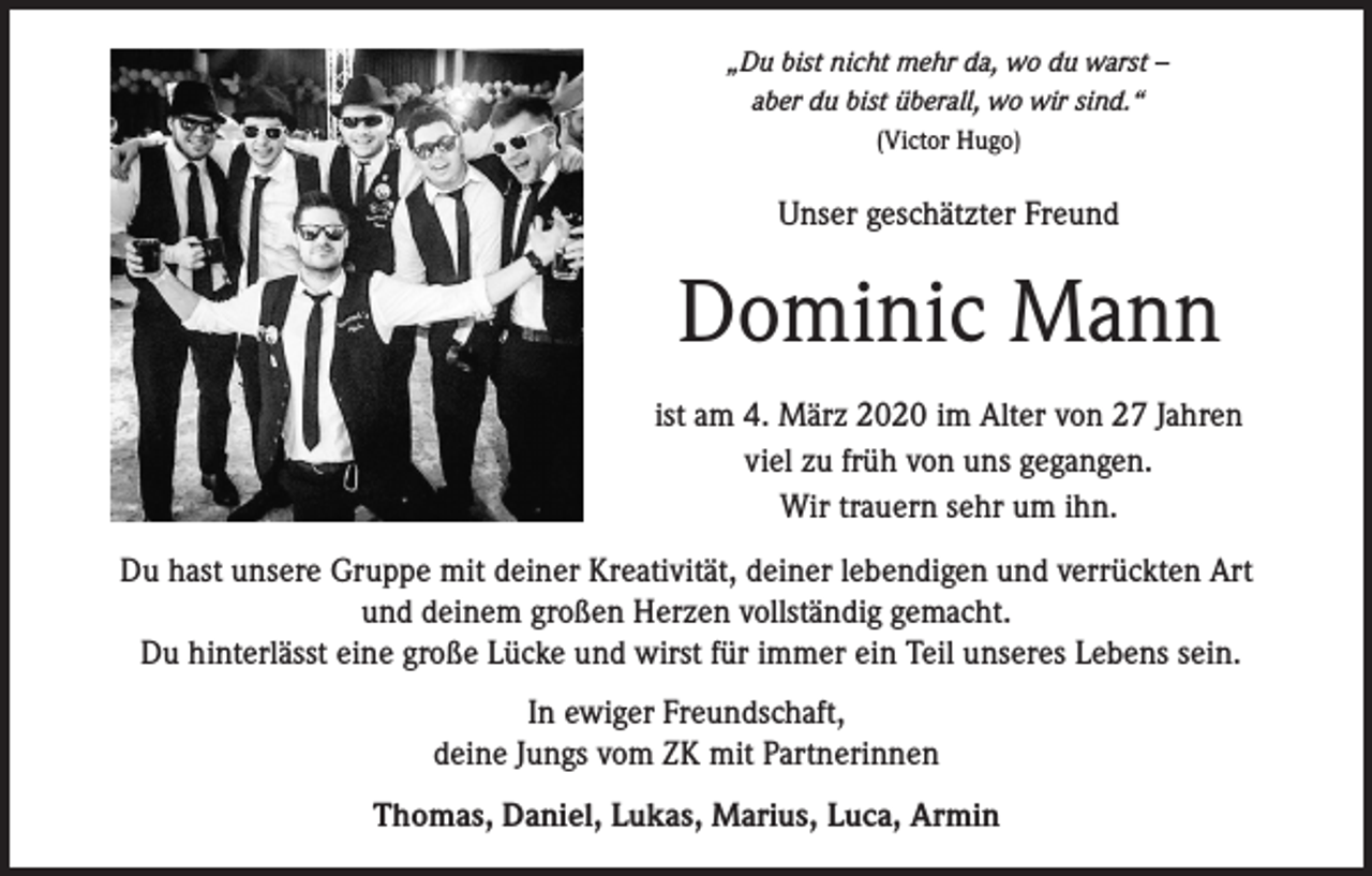<p>„Du bist nicht mehr da, wo du warst –<br />aber du bist überall, wo wir sind.“<br />(Victor Hugo)</p><p>Unser geschätzter Freund</p><p>Dominic Mann<br />ist am 4. März 2020 im Alter von 27 Jahren<br />viel zu früh von uns gegangen.<br />Wir trauern sehr um ihn.<br />Du hast unsere Gruppe mit deiner Kreativität, deiner lebendigen und verrückten Art<br />und deinem großen Herzen vollständig gemacht.<br />Du hinterlässt eine große Lücke und wirst für immer ein Teil unseres Lebens sein.<br />In ewiger Freundschaft,<br />deine Jungs vom ZK mit Partnerinnen<br />Thomas, Daniel, Lukas, Marius, Luca, Armin</p>