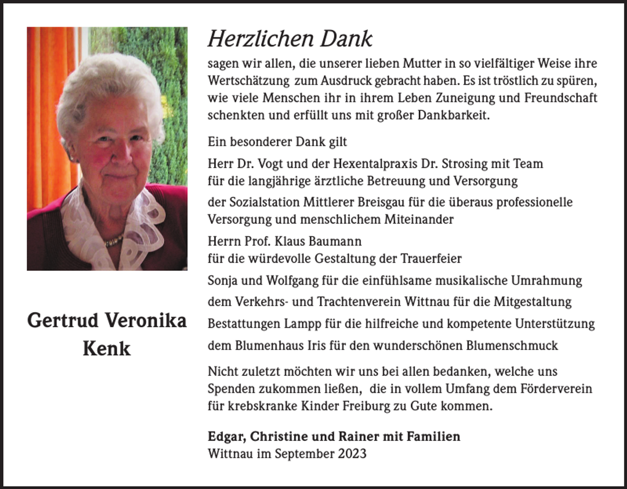 <p>Herzlichen Dank<br />sagen wir allen, die unserer lieben Mutter in so vielfältiger Weise ihre<br />Wertschätzung zum Ausdruck gebracht haben. Es ist tröstlich zu spüren,<br />wie viele Menschen ihr in ihrem Leben Zuneigung und Freundschaft<br />schenkten und erfüllt uns mit großer Dankbarkeit.<br />Ein besonderer Dank gilt<br />Herr Dr. Vogt und der Hexentalpraxis Dr. Strosing mit Team<br />für die langjährige ärztliche Betreuung und Versorgung<br />der Sozialstation Mittlerer Breisgau für die überaus professionelle<br />Versorgung und menschlichem Miteinander<br />Herrn Prof. Klaus Baumann<br />für die würdevolle Gestaltung der Trauerfeier<br />Sonja und Wolfgang für die einfühlsame musikalische Umrahmung</p><p>Gertrud Veronika<br />Kenk</p><p>dem Verkehrs- und Trachtenverein Wittnau für die Mitgestaltung<br />Bestattungen Lampp für die hilfreiche und kompetente Unterstützung<br />dem Blumenhaus Iris für den wunderschönen Blumenschmuck<br />Nicht zuletzt möchten wir uns bei allen bedanken, welche uns<br />Spenden zukommen ließen, die in vollem Umfang dem Förderverein<br />für krebskranke Kinder Freiburg zu Gute kommen.<br />Edgar, Christine und Rainer mit Familien<br />Wittnau im September 2023</p>