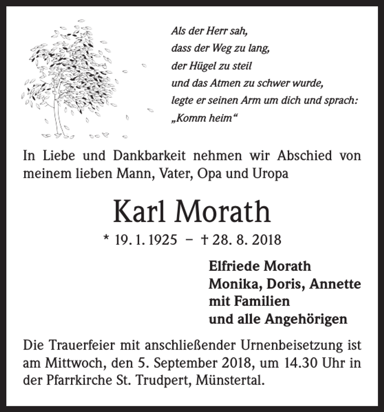 <p>Als der Herr sah,<br />dass der Weg zu lang,<br />der Hügel zu steil<br />und das Atmen zu schwer wurde,<br />legte er seinen Arm um dich und sprach:<br />„Komm heim“</p><p>In Liebe und Dankbarkeit nehmen wir Abschied von<br />­meinem lieben Mann, Vater, Opa und Uropa</p><p>Karl Morath<br />* 19. 1. 1925 – † 28. 8. 2018<br />Elfriede Morath<br />Monika, Doris, Annette<br />mit Familien<br />und alle Angehörigen<br />Die Trauerfeier mit anschließender Urnenbeisetzung ist<br />am Mittwoch, den 5. September 2018, um 14.30 Uhr in<br />der Pfarrkirche St. Trudpert, Münstertal.</p>