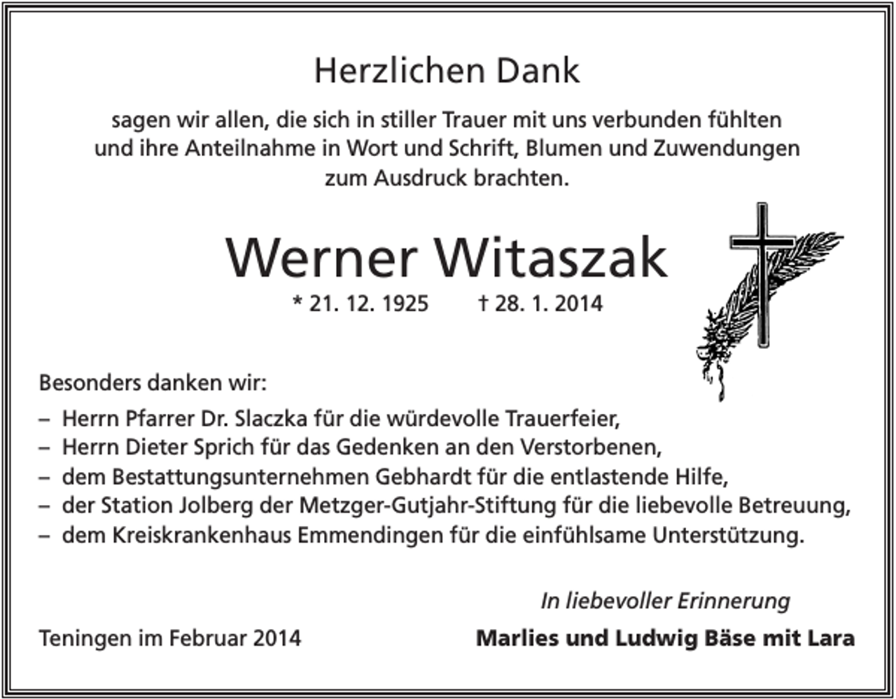 <p>Herzlichen Dank<br />sagen wir allen, die sich in stiller Trauer mit uns verbunden fühlten<br />und ihre Anteilnahme in Wort und Schrift, Blumen und Zuwendungen<br />zum Ausdruck brachten.</p><p>Werner Witaszak<br />* 21. 12. 1925</p><p>† 28. 1. 2014</p><p>Besonders danken wir:<br />–<br />–<br />–<br />–<br />–</p><p>Herrn Pfarrer Dr. Slaczka für die würdevolle Trauerfeier,<br />Herrn Dieter Sprich für das Gedenken an den Verstorbenen,<br />dem Bestattungsunternehmen Gebhardt für die entlastende Hilfe,<br />der Station Jolberg der Metzger-Gutjahr-Stiftung für die liebevolle Betreuung,<br />dem Kreiskrankenhaus Emmendingen für die einfühlsame Unterstützung.<br />In liebevoller Erinnerung</p><p>Teningen im Februar 2014</p><p>Marlies und Ludwig Bäse mit Lara</p>