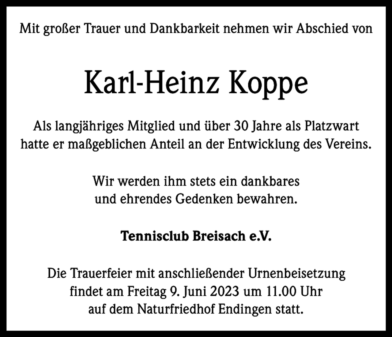 <p>Mit großer Trauer und Dankbarkeit nehmen wir Abschied von</p><p>Karl-Heinz Koppe<br />Als langjähriges Mitglied und über 30 Jahre als Platzwart<br />hatte er maßgeblichen Anteil an der Entwicklung des Vereins.<br />Wir werden ihm stets ein dankbares<br />und ehrendes Gedenken bewahren.<br />Tennisclub Breisach e.V.<br />Die Trauerfeier mit anschließender Urnenbeisetzung<br />findet am Freitag 9. Juni 2023 um 11.00 Uhr<br />auf dem Naturfriedhof Endingen statt.</p>
