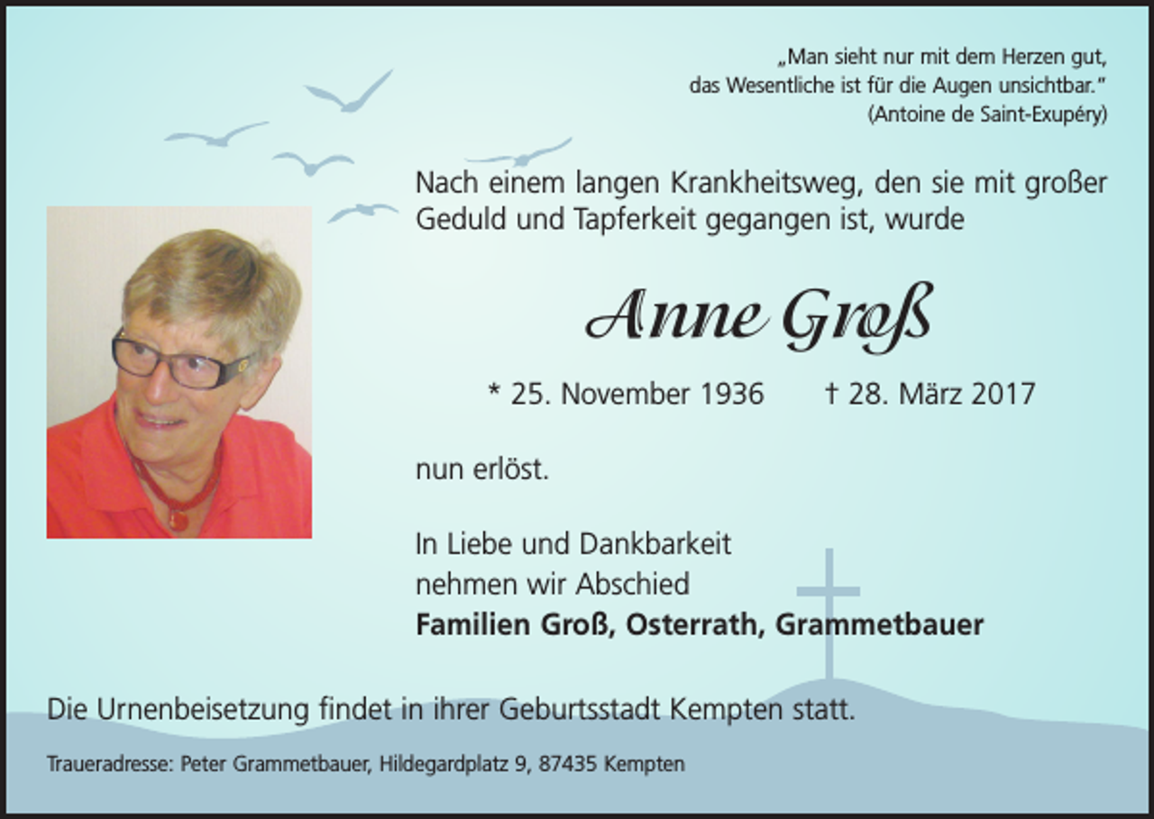 <p>„Man sieht nur mit dem Herzen gut,<br />das Wesentliche ist für die Augen unsichtbar.“<br />(Antoine de Saint-Exupéry)</p><p>Nach einem langen Krankheitsweg, den sie mit großer<br />Geduld und Tapferkeit gegangen ist, wurde</p><p>Anne Groß<br />* 25. November 1936 † 28. März 2017<br />nun erlöst.<br />In Liebe und Dankbarkeit<br />nehmen wir Abschied<br />Familien Groß, Osterrath, Grammetbauer<br />Die Urnenbeisetzung findet in ihrer Geburtsstadt Kempten statt.<br />Traueradresse: Peter Grammetbauer, Hildegardplatz 9, 87435 Kempten</p>