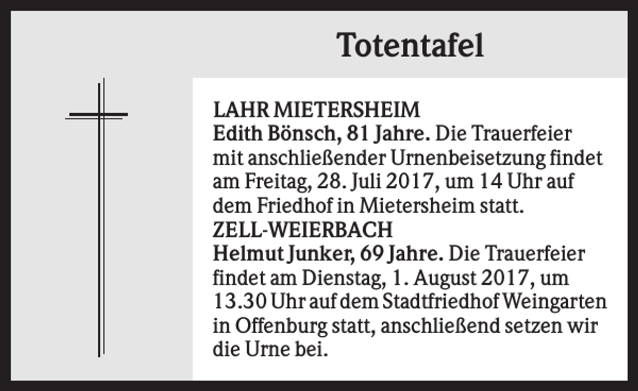 <p>Totentafel<br />LAHR MIETERSHEIM<br />Edith Bönsch, 81 Jahre. Die Trauerfeier<br />mit anschließender Urnenbeisetzung findet<br />am Freitag, 28. Juli 2017, um 14 Uhr auf<br />dem Friedhof in Mietersheim statt.<br />ZELL-WEIERBACH<br />Helmut Junker, 69 Jahre. Die Trauerfeier<br />findet am Dienstag, 1. August 2017, um<br />13.30 Uhr auf dem Stadtfriedhof Weingarten<br />in Offenburg statt, anschließend setzen wir<br />die Urne bei.</p>