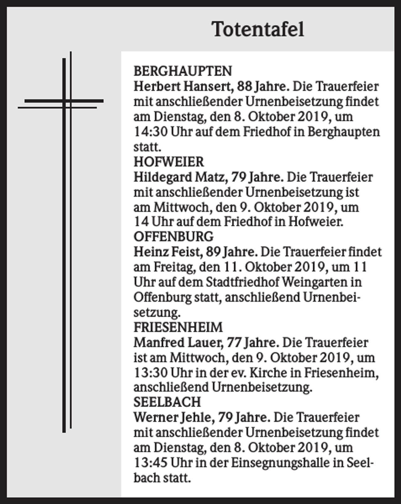 <p>Totentafel<br />BERGHAUPTEN<br />Herbert Hansert, 88 Jahre. Die Trauerfeier<br />mit anschließender Urnenbeisetzung findet<br />am Dienstag, den 8. Oktober 2019, um<br />14:30 Uhr auf dem Friedhof in Berghaupten<br />statt.<br />HOFWEIER<br />Hildegard Matz, 79 Jahre. Die Trauerfeier<br />mit anschließender Urnenbeisetzung ist<br />am Mittwoch, den 9. Oktober 2019, um<br />14 Uhr auf dem Friedhof in Hofweier.<br />OFFENBURG<br />Heinz Feist, 89 Jahre. Die Trauerfeier findet<br />am Freitag, den 11. Oktober 2019, um 11<br />Uhr auf dem Stadtfriedhof Weingarten in<br />Offenburg statt, anschließend Urnenbeisetzung.<br />FRIESENHEIM<br />Manfred Lauer, 77 Jahre. Die Trauerfeier<br />ist am Mittwoch, den 9. Oktober 2019, um<br />13:30 Uhr in der ev. Kirche in Friesenheim,<br />anschließend Urnenbeisetzung.<br />SEELBACH<br />Werner Jehle, 79 Jahre. Die Trauerfeier<br />mit anschließender Urnenbeisetzung findet<br />am Dienstag, den 8. Oktober 2019, um<br />13:45 Uhr in der Einsegnungshalle in Seelbach statt.</p>