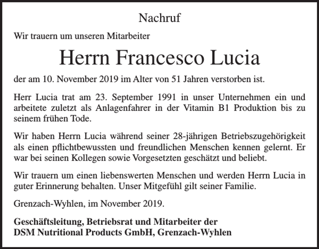 <p>Nachruf<br />Wir trauern um unseren Mitarbeiter</p><p>Herrn Francesco Lucia<br />der am 10. November 2019 im Alter von 51 Jahren verstorben ist.<br />Herr Lucia trat am 23. September 1991 in unser Unternehmen ein und<br />­arbeitete z­uletzt als Anlagenfahrer in der Vitamin B1 Produktion bis zu<br />­seinem frühen Tode.<br />Wir haben Herrn Lucia während seiner 28-jährigen Betriebszugehörigkeit<br />als einen pflichtbewussten und freundlichen Menschen kennen gelernt. Er<br />war bei seinen Kollegen sowie Vorgesetzten geschätzt und beliebt.<br />Wir trauern um einen liebenswerten Menschen und werden Herrn Lucia in<br />guter Erinnerung behalten. Unser Mitgefühl gilt seiner Familie.<br />Grenzach-Wyhlen, im November 2019.<br />Geschäftsleitung, Betriebsrat und Mitarbeiter der<br />DSM Nutritional Products GmbH, Grenzach-Wyhlen</p>