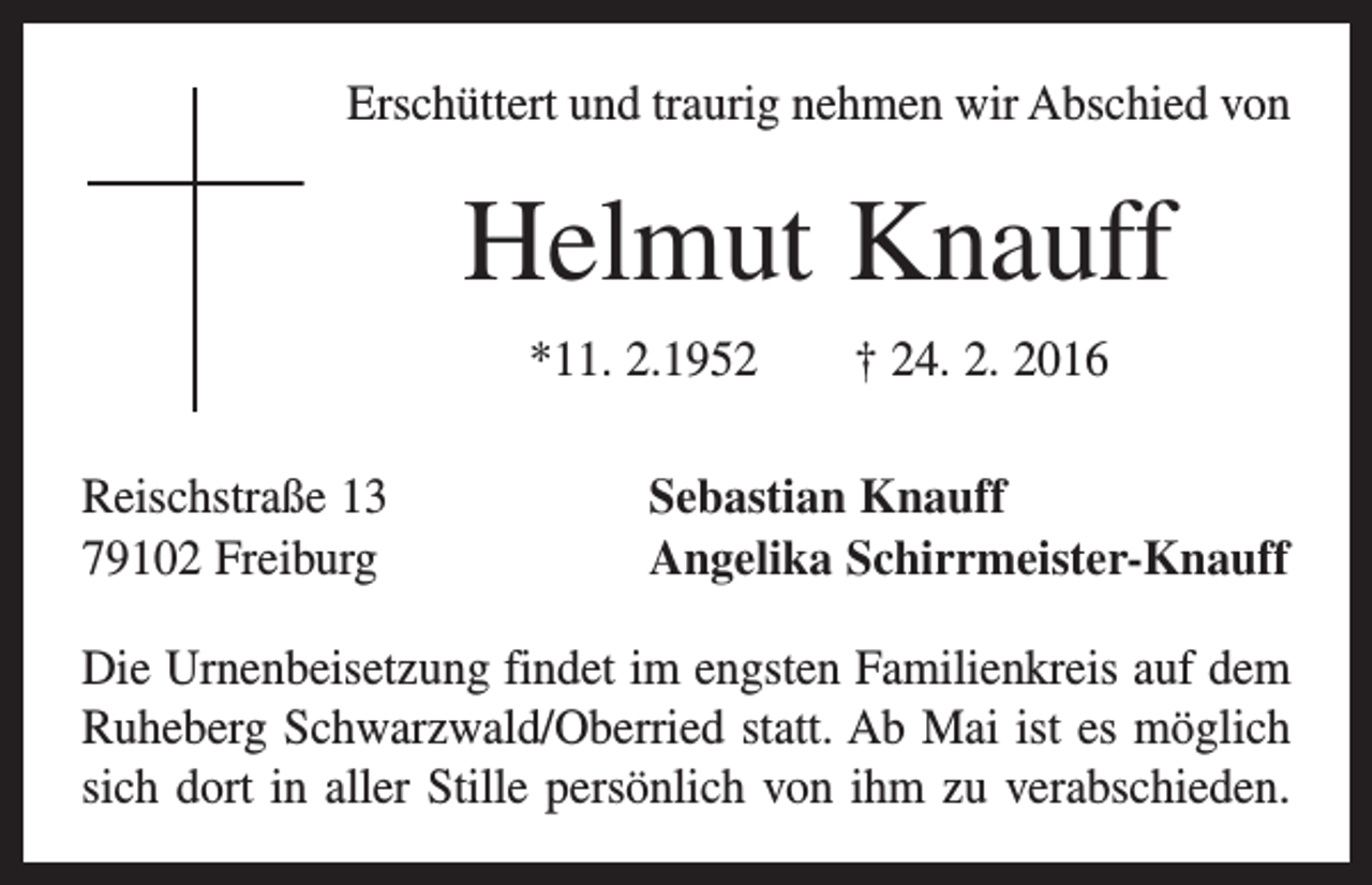 <p>Erschüttert und traurig nehmen wir Abschied von</p><p>Helmut Knauff<br />*11. 2.1952 † 24. 2. 2016<br />Reischstraße 13<br />79102 Freiburg</p><p>Sebastian Knauff<br />Angelika Schirrmeister-Knauff</p><p>Die Urnenbeisetzung findet im engsten Familienkreis auf dem<br />Ruheberg Schwarzwald/Oberried statt. Ab Mai ist es möglich<br />sich dort in aller Stille persönlich von ihm zu verabschieden.</p>
