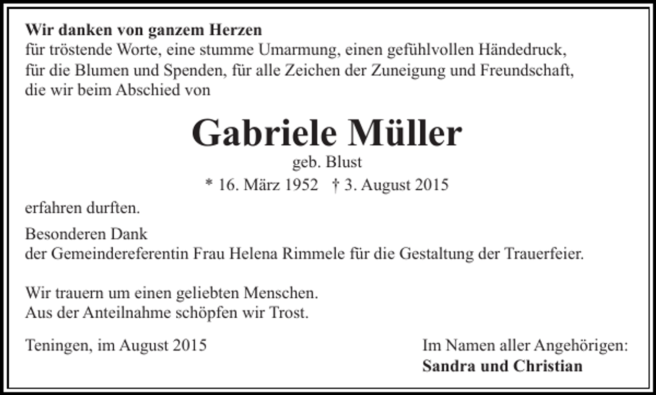 <p>Wir danken von ganzem Herzen<br />für tröstende Worte, eine stumme Umarmung, einen gefühlvollen Händedruck,<br />für die Blumen und Spenden, für alle Zeichen der Zuneigung und Freundschaft,<br />die wir beim Abschied von</p><p>Gabriele Müller<br />geb. Blust<br />* 16. März 1952 † 3. August 2015</p><p>erfahren durften.<br />Besonderen Dank<br />der Gemeindereferentin Frau Helena Rimmele für die Gestaltung der Trauerfeier.<br />Wir trauern um einen geliebten Menschen.<br />Aus der Anteilnahme schöpfen wir Trost.<br />Teningen, im August 2015</p><p>Im Namen aller Angehörigen:<br />Sandra und Christian</p>