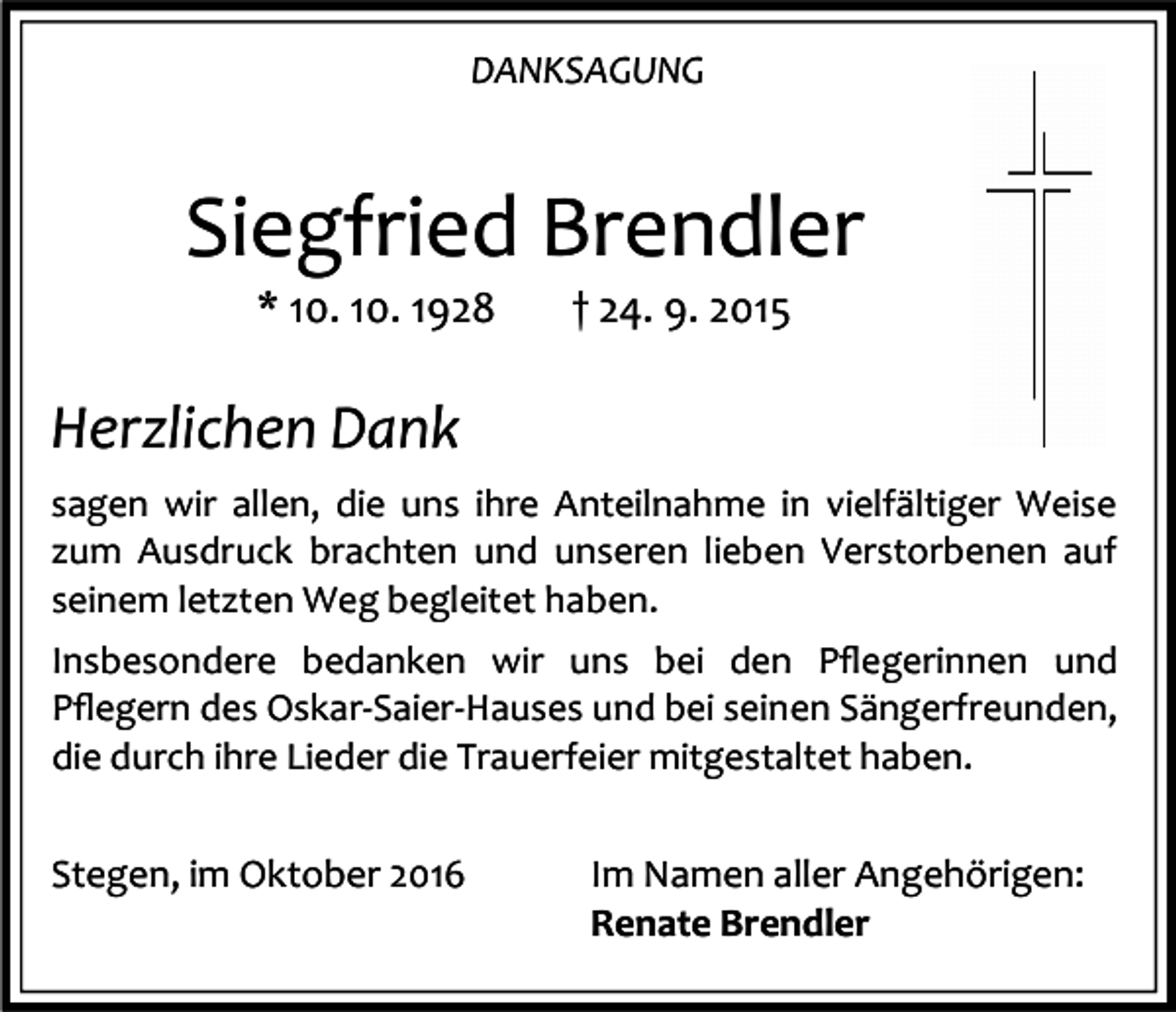<p>DANKSAGUNG</p><p>Siegfried Brendler<br />* 10. 10. 1928</p><p>† 24. 9. 2015</p><p>Herzlichen Dank<br />sagen wir allen, die uns ihre Anteilnahme in vielfältiger Weise<br />zum Ausdruck brachten und unseren lieben Verstorbenen auf<br />seinem letzten Weg begleitet haben.<br />Insbesondere bedanken wir uns bei den Pﬂegerinnen und<br />Pﬂegern des Oskar-Saier-Hauses und bei seinen Sängerfreunden,<br />die durch ihre Lieder die Trauerfeier mitgestaltet haben.</p><p>Stegen, im Oktober 2016</p><p>Im Namen aller Angehörigen:<br />Renate Brendler</p>