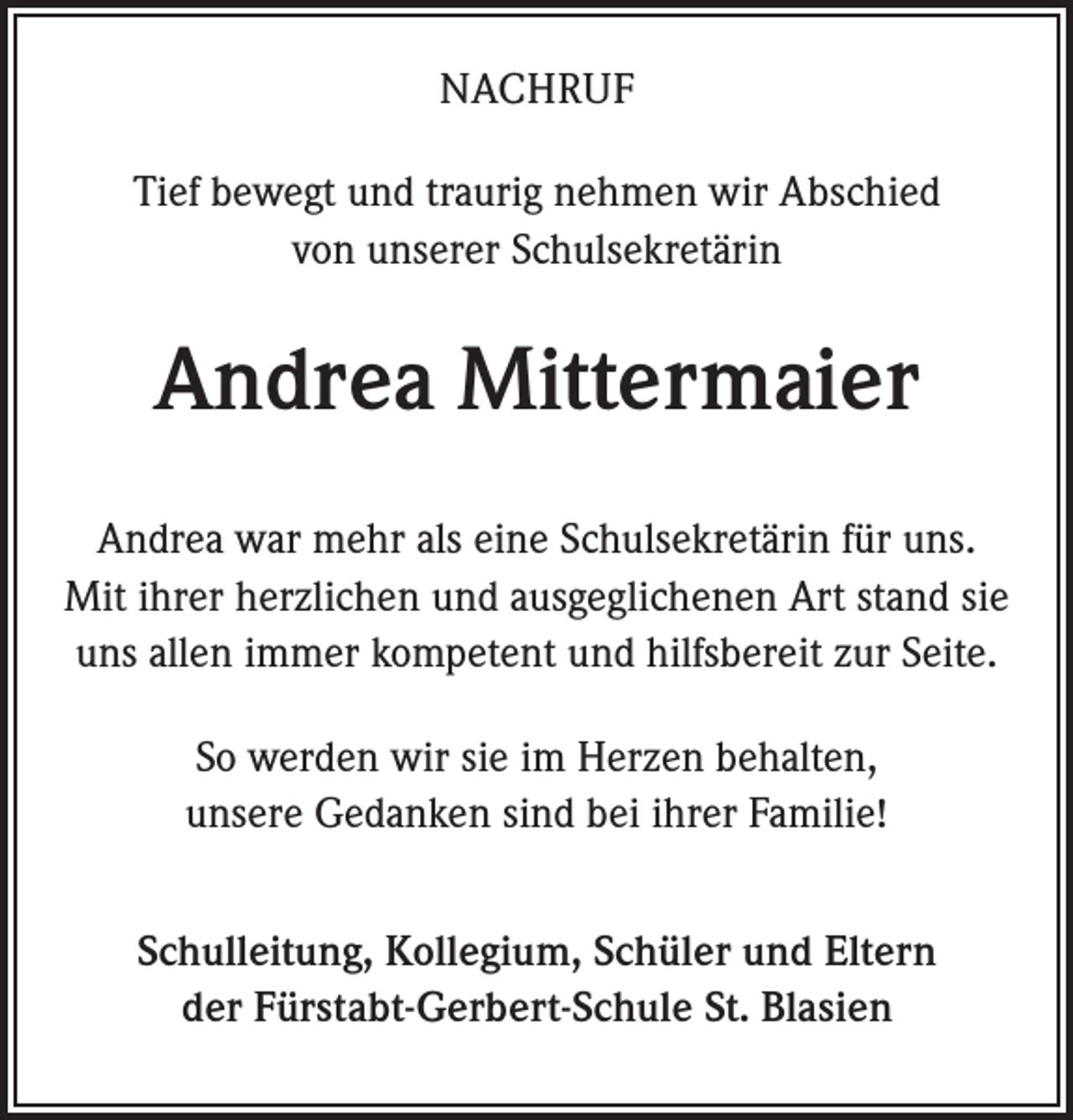<p>NACHRUF<br />Tief bewegt und traurig nehmen wir Abschied<br />von unserer Schulsekretärin</p><p>Andrea Mittermaier<br />Andrea war mehr als eine Schulsekretärin für uns.<br />Mit ihrer herzlichen und ausgeglichenen Art stand sie<br />uns allen immer kompetent und hilfsbereit zur Seite.<br />So werden wir sie im Herzen behalten,<br />unsere Gedanken sind bei ihrer Familie!<br />Schulleitung, Kollegium, Schüler und Eltern<br />der Fürstabt-Gerbert-Schule St. Blasien</p>