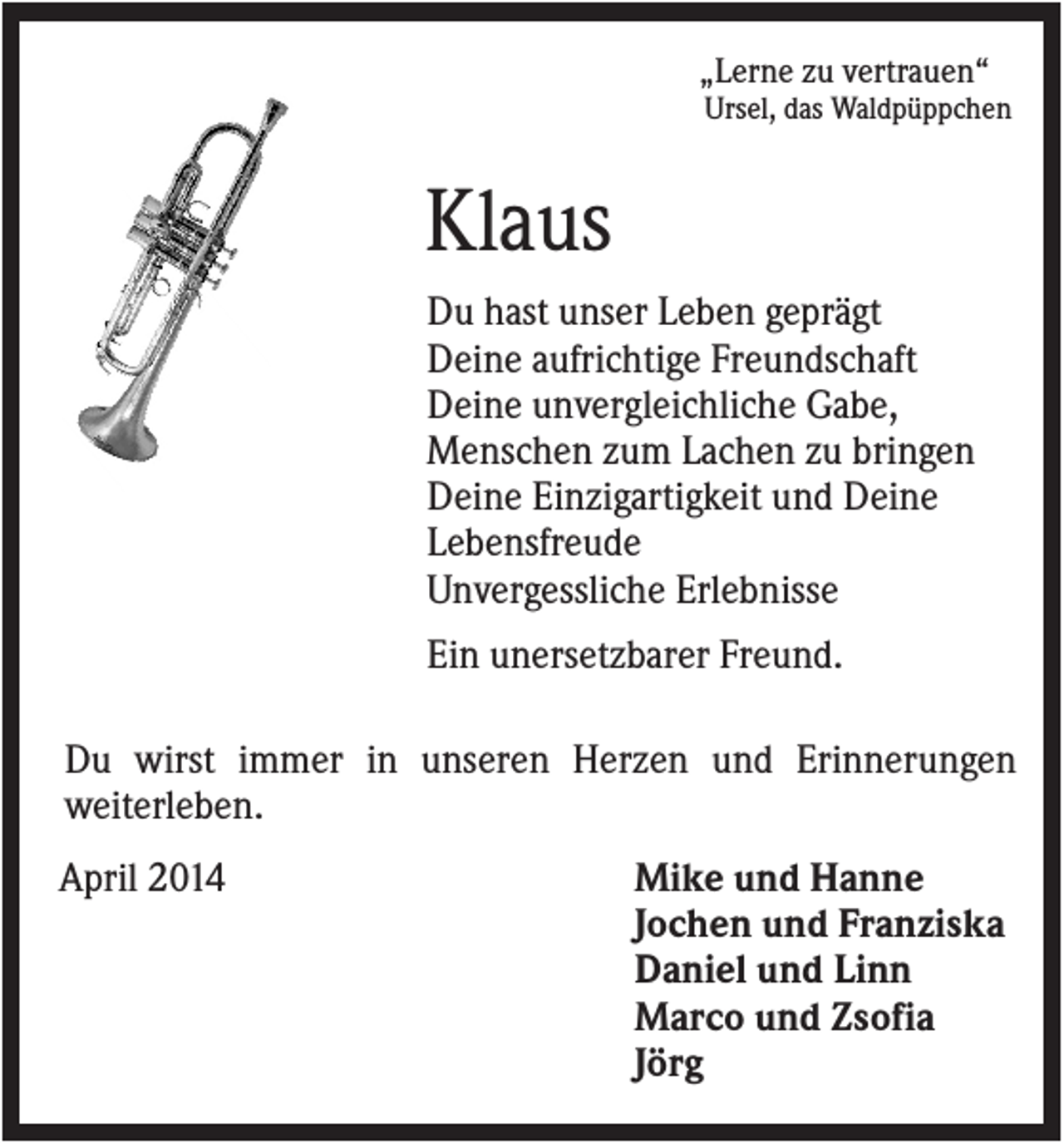 <p>„Lerne zu vertrauen“<br />Ursel, das Waldpüppchen</p><p>Klaus<br />Du hast unser Leben geprägt<br />Deine aufrichtige Freundschaft<br />Deine unvergleichliche Gabe,<br />Menschen zum Lachen zu bringen<br />Deine Einzigartigkeit und Deine<br />Lebensfreude<br />Unvergessliche Erlebnisse<br />Ein unersetzbarer Freund.<br />Du wirst immer in unseren Herzen und Erinnerungen<br />weiterleben.<br />April 2014</p><p>Mike und Hanne<br />Jochen und Franziska<br />Daniel und Linn<br />Marco und Zsofia<br />Jörg</p>
