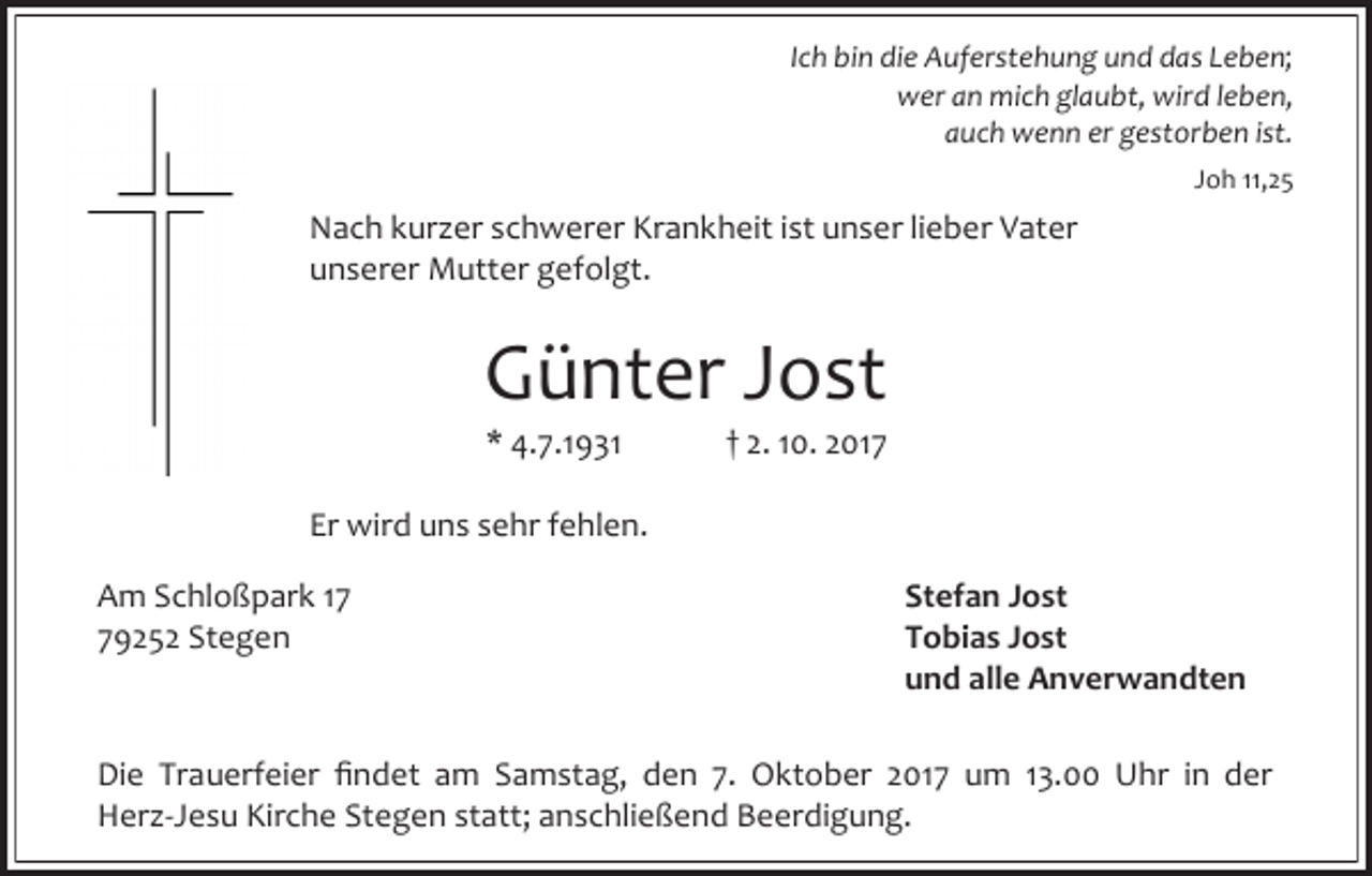 <p>Ich bin die Auferstehung und das Leben;<br />wer an mich glaubt, wird leben,<br />auch wenn er gestorben ist.<br />Joh 11,25</p><p>Nach kurzer schwerer Krankheit ist unser lieber Vater<br />unserer Mutter gefolgt.</p><p>Günter Jost<br />* 4.7.1931</p><p>† 2. 10. 2017</p><p>Er wird uns sehr fehlen.<br />Am Schloßpark 19252 Stegen</p><p>Stefan Jost<br />Tobias Jost<br />und alle Anverwandten</p><p>Die Trauerfeier findet am Samstag, den 7. Oktober 2017 um 13.00 Uhr in der<br />Herz-Jesu Kirche Stegen statt; anschließend Beerdigung.</p>