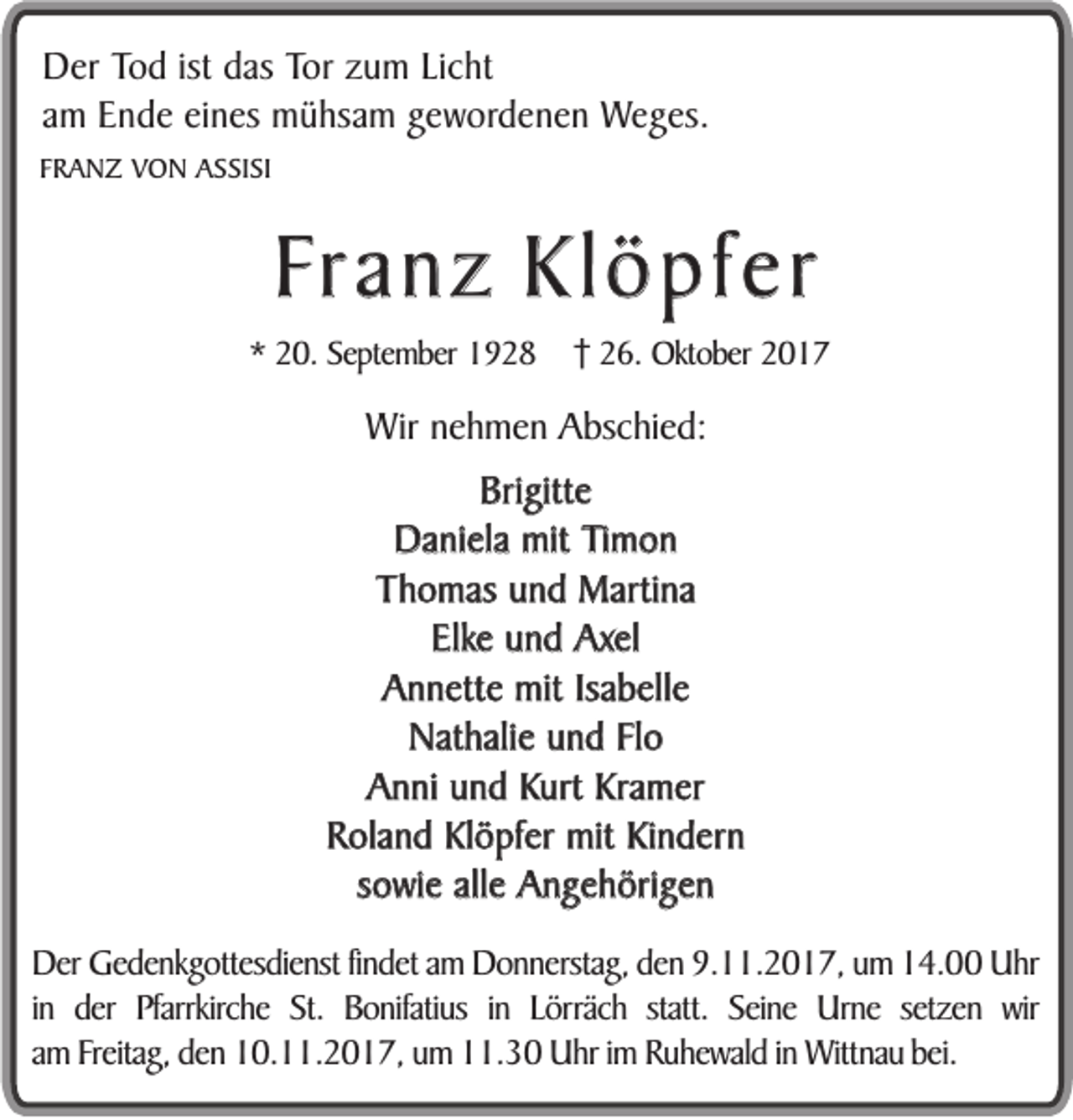 <p>DDer<br />er Tod<br />To d ist<br />ist das<br />das Tor<br />To r zum<br />zu m Licht<br />Lich t<br />am<br />a m Ende<br />En d e eines<br />ei nes mühsam<br />mü h sam gewordenen<br />ge w o rd e n e n Weges.<br />We g es .<br />FFRANZ<br />R A N Z VON<br />V O N ASSISI<br />A S SI SI</p><p>FFranz<br />r a n z Klöpfer<br />Kl ö pf er<br />** 20.<br />2 0. September<br />Se pte m ber</p><p>226.<br />6. Oktober<br />Okt o ber</p><p>WWir<br />ir nehmen<br />ne h me n Abschied:<br />A bsc hie d:<br />Brigitte<br />Bri gitt e<br />Daniela<br />Da ni ela mit<br />mit Timon<br />Ti m o n<br />Thomas<br />T h o mas und<br />u n d Martina<br />Marti na<br />Elk e und<br />u n d Axel<br />Axel<br />Elke<br />Annette<br />Isabelle<br />A n n ett e mit<br />mit Isa<br />b ell e<br />Nathalie<br />Nat hali e und<br />u n d Flo<br />Fl o<br />Anni<br />A n ni und<br />u n d Kurt<br />Kurt Kramer<br />Kra m er<br />Roland<br />R ola n d Klöpfer<br />Kl ö pf er mit<br />mit Kindern<br />Ki n d er n<br />sowie<br />s o wi e alle<br />all e Angehörigen<br />A n g e h öri g e n<br />Derr Gedenkgottesdienst<br />De<br />Gede n kg o ttesdie nst findet<br />fi ndet am<br />a m Donnerstag,<br />D on ne rstag, den<br />den 9.11.2017,<br />9. 11. 2 0 1 7, um<br />u m 14.00<br />1 4. Uhr<br />U hr<br />in<br />i n dder<br />er PPfarrkirche<br />farrkirc he SSt.<br />t. BBonifatius<br />o ni fatius i in<br />n LLörräch<br />ö rräch ststatt.<br />att. SSeine<br />ei n e Urne<br />U r ne sesetzen<br />tzen wir<br />w ir<br />a m Freitag,<br />Freitag, den<br />den 10.11.2017,<br />1 0. . 2 01 7 , um<br />u m 11.30<br />. 3 0 Uhr<br />U hr iimm Ruhewald<br />R uhe w al d iinn Wittnau<br />Witt na u bei.<br />am<br />bei.</p>