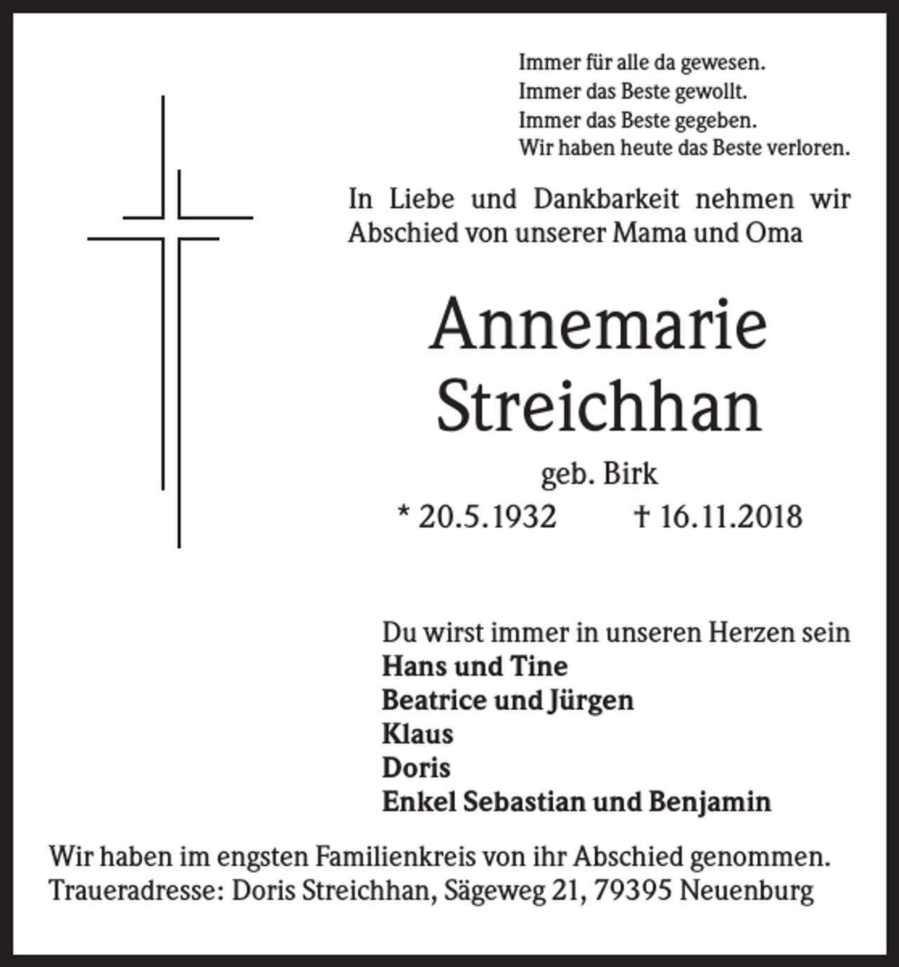<p>Immer für alle da gewesen.<br />Immer das Beste gewollt.<br />Immer das Beste gegeben.<br />Wir haben heute das Beste verloren.</p><p>In Liebe und Dankbarkeit nehmen wir<br />Abschied von unserer Mama und Oma</p><p>Annemarie<br />Streichhan<br />geb. Birk<br />* 20.5.1932<br />† 16.11.2018</p><p>Du wirst immer in unseren Herzen sein<br />Hans und Tine<br />Beatrice und Jürgen<br />Klaus<br />Doris<br />Enkel Sebastian und Benjamin<br />Wir haben im engsten Familienkreis von ihr Abschied genommen.<br />Traueradresse: Doris Streichhan, Sägeweg 21, 79395 Neuenburg</p>