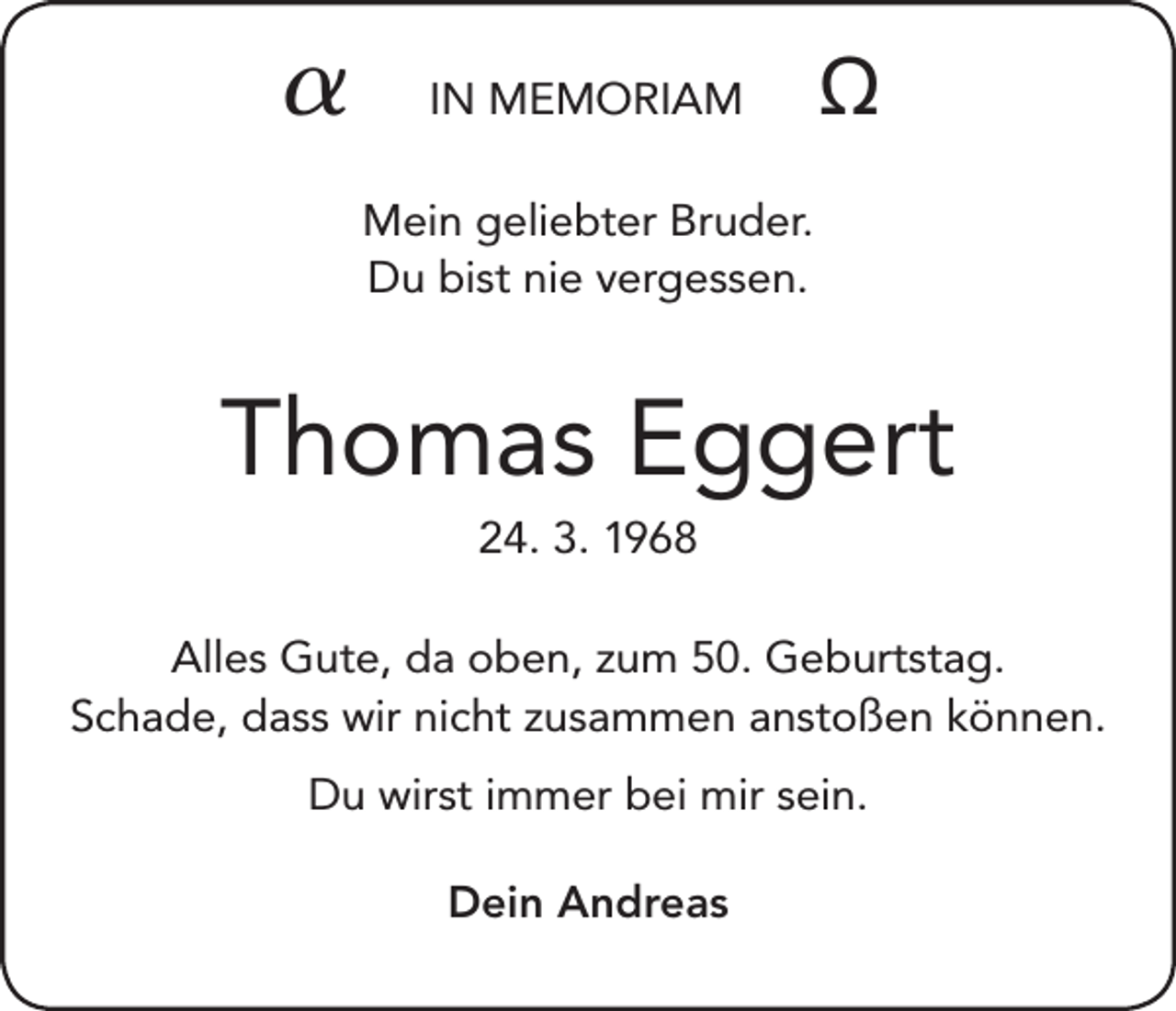 <p></p><p>IN MEMORIAM</p><p></p><p>Mein geliebter Bruder.<br />Du bist nie vergessen.</p><p>Thomas Eggert<br />24. 3. 1968<br />Alles Gute, da oben, zum 50. Geburtstag.<br />Schade, dass wir nicht zusammen anstoßen können.<br />Du wirst immer bei mir sein.<br />Dein Andreas</p>