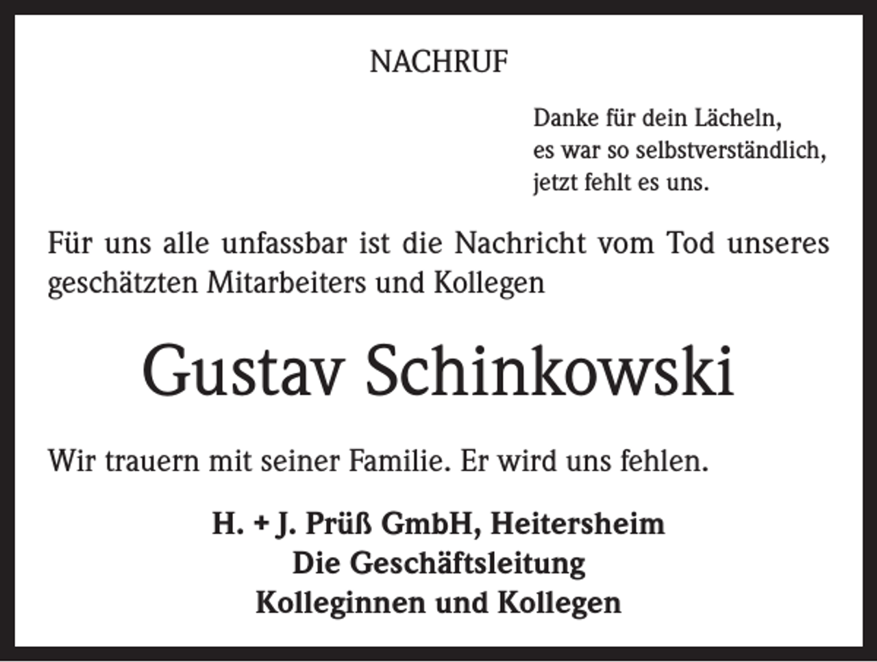 <p>NACHRUF<br />Danke für dein Lächeln,<br />es war so selbstverständlich,<br />jetzt fehlt es uns.</p><p>Für uns alle unfassbar ist die Nachricht vom Tod unseres<br />geschätzten Mitarbeiters und Kollegen</p><p>Gustav Schinkowski<br />Wir trauern mit seiner Familie. Er wird uns fehlen.<br />H. + J. Prüß GmbH, Heitersheim<br />Die Geschäftsleitung<br />Kolleginnen und Kollegen</p>
