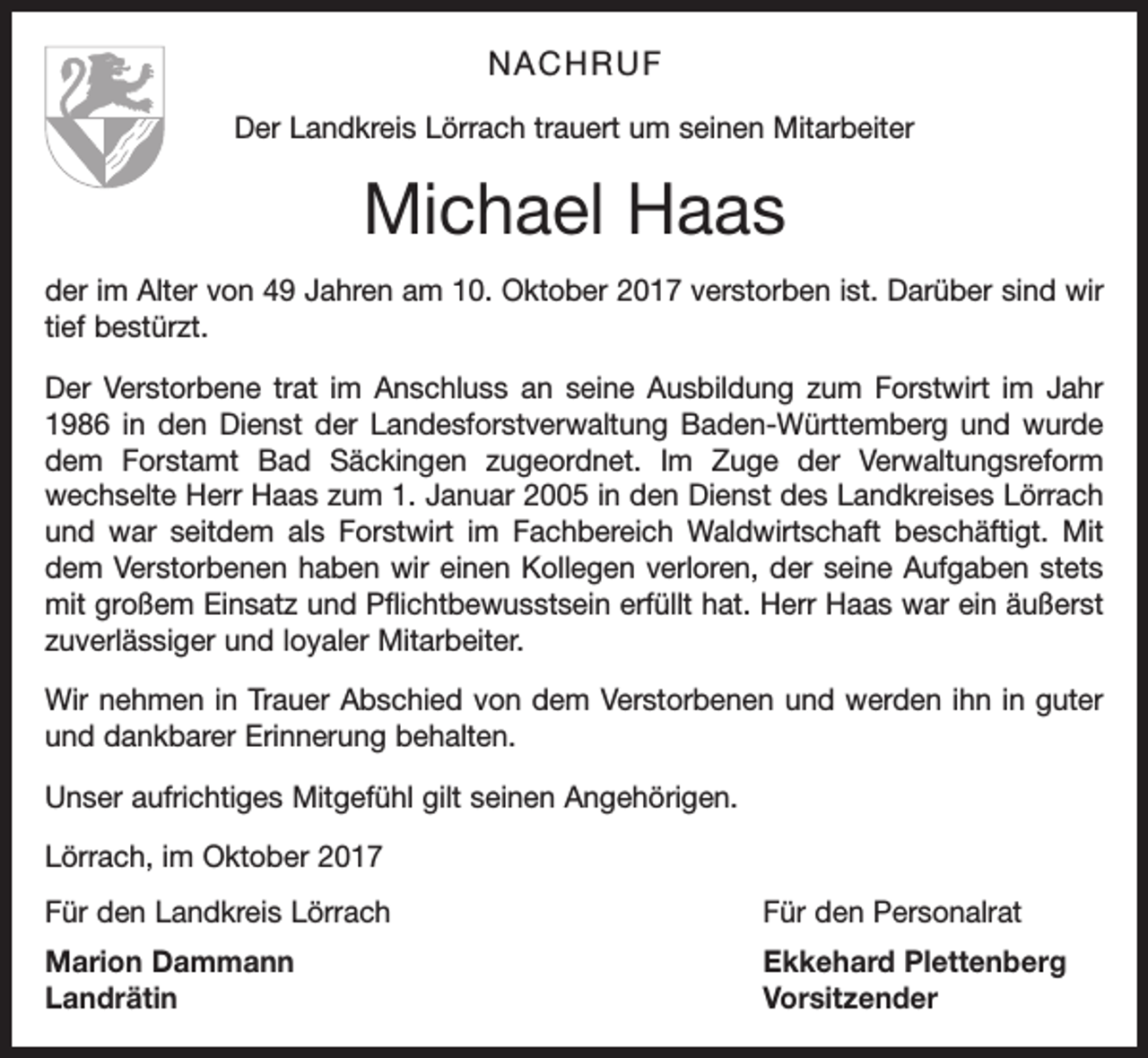 <p>NACHRUF<br />Der Landkreis Lörrach trauert um seinen Mitarbeiter</p><p>Michael Haas<br />der im Alter von 49 Jahren am 10. Oktober 2017 verstorben ist. Darüber sind wir<br />tief bestürzt.<br />Der Verstorbene trat im Anschluss an seine Ausbildung zum Forstwirt im Jahr<br />1986 in den Dienst der Landesforstverwaltung Baden-Württemberg und wurde<br />dem Forstamt Bad Säckingen zugeordnet. Im Zuge der Verwaltungsreform<br />wechselte Herr Haas zum 1. Januar 2005 in den Dienst des Landkreises Lörrach<br />und war seitdem als Forstwirt im Fachbereich Waldwirtschaft beschäftigt. Mit<br />dem Verstorbenen haben wir einen Kollegen verloren, der seine Aufgaben stets<br />mit großem Einsatz und Pflichtbewusstsein erfüllt hat. Herr Haas war ein äußerst<br />zuverlässiger und loyaler Mitarbeiter.<br />Wir nehmen in Trauer Abschied von dem Verstorbenen und werden ihn in guter<br />und dankbarer Erinnerung behalten.<br />Unser aufrichtiges Mitgefühl gilt seinen Angehörigen.<br />Lörrach, im Oktober 2017<br />Für den Landkreis Lörrach</p><p>Für den Personalrat</p><p>Marion Dammann<br />Ekkehard Plettenberg<br />Landrätin Vorsitzender</p>