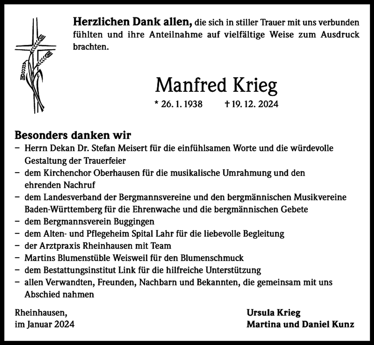 <p>Herzlichen Dank allen, die sich in stiller Trauer mit uns verbunden<br />fühlten und ihre Anteilnahme auf vielfältige Weise zum Ausdruck<br />brachten.</p><p>Manfred Krieg<br />* 26. 1. 1938</p><p>† 19. 12. 2024</p><p>Besonders danken wir<br />– Herrn Dekan Dr. Stefan Meisert für die einfühlsamen Worte und die würdevolle<br />Gestaltung der Trauerfeier<br />– dem Kirchenchor Oberhausen für die musikalische Umrahmung und den<br />ehrenden Nachruf<br />– dem Landesverband der Bergmannsvereine und den bergmännischen Musikvereine<br />Baden-Württemberg für die Ehrenwache und die bergmännischen Gebete<br />– dem Bergmannsverein Buggingen<br />– dem Alten- und Pflegeheim Spital Lahr für die liebevolle Begleitung<br />– der Arztpraxis Rheinhausen mit Team<br />– Martins Blumenstüble Weisweil für den Blumenschmuck<br />– dem Bestattungsinstitut Link für die hilfreiche Unterstützung<br />– allen Verwandten, Freunden, Nachbarn und Bekannten, die gemeinsam mit uns<br />Abschied nahmen<br />Rheinhausen,<br />im Januar 2024</p><p>Ursula Krieg<br />Martina und Daniel Kunz</p>