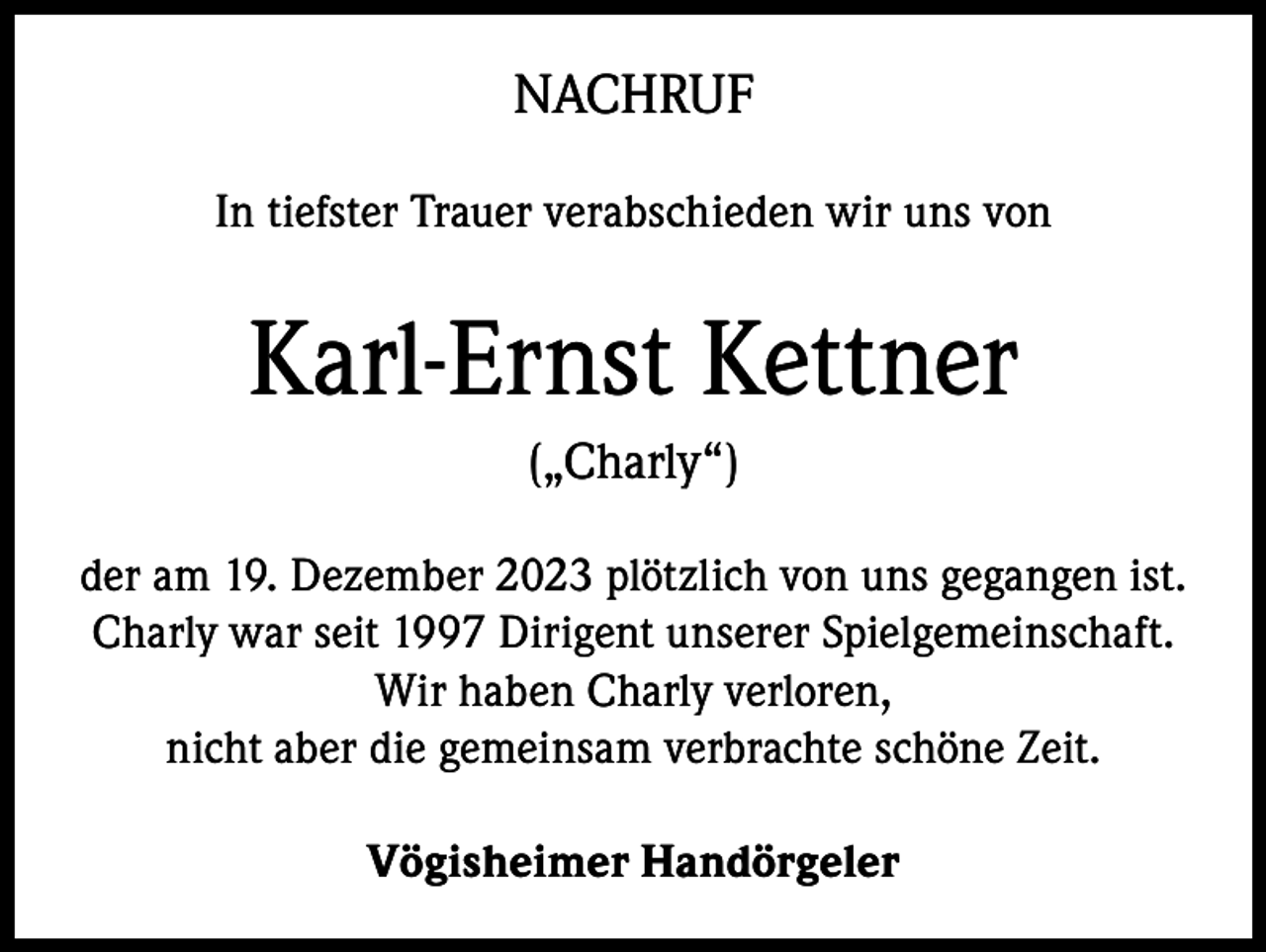 <p>NACHRUF<br />In tiefster Trauer verabschieden wir uns von</p><p>Karl-Ernst Kettner<br />(„Charly“)<br />der am 19. Dezember 2023 plötzlich von uns gegangen ist.<br />Charly war seit 1997 Dirigent unserer Spielgemeinschaft.<br />Wir haben Charly verloren,<br />nicht aber die gemeinsam verbrachte schöne Zeit.<br />Vögisheimer Handörgeler</p>