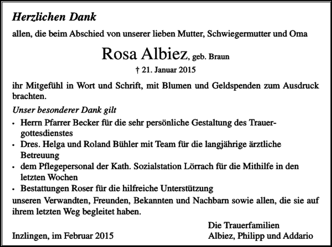 <p>Herzlichen Dank<br />allen, die beim Abschied von unserer lieben Mutter, Schwiegermutter und Oma</p><p>Rosa Albiez, geb. Braun<br />† 21. Januar 2015</p><p>ihr Mitgefühl in Wort und Schrift, mit Blumen und Geldspenden zum Ausdruck<br />brachten.<br />Unser besonderer Dank gilt<br />• Herrn Pfarrer Becker für die sehr persönliche Gestaltung des Trauergottesdienstes<br />• Dres. Helga und Roland Bühler mit Team für die langjährige ärztliche<br />Betreuung<br />• dem Pflegepersonal der Kath. Sozialstation Lörrach für die Mithilfe in den<br />letzten Wochen<br />• Bestattungen Roser für die hilfreiche Unterstützung<br />unseren Verwandten, Freunden, Bekannten und Nachbarn sowie allen, die sie auf<br />ihrem letzten Weg begleitet haben.<br />Die Trauerfamilien<br />Inzlingen, im Februar 2015<br />Albiez, Philipp und Addario</p>