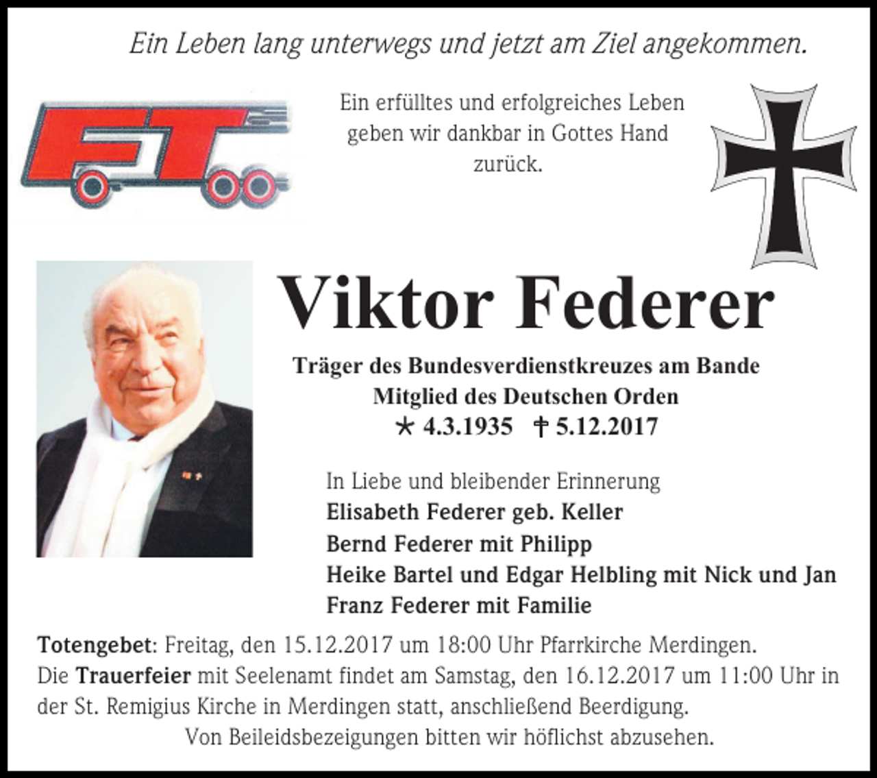 <p>Ein Leben lang unterwegs und jetzt am Ziel angekommen.<br />Ein erfülltes und erfolgreiches Leben<br />geben wir dankbar in Gottes Hand<br />zurück.</p><p>Viktor Federer<br />Träger des Bundesverdienstkreuzes am Bande<br />Mitglied des Deutschen Orden</p><p> 4.3.1935  5.12.2017<br />In Liebe und bleibender Erinnerung<br />Elisabeth Federer geb. Keller<br />Bernd Federer mit Philipp<br />Heike Bartel und Edgar Helbling mit Nick und Jan<br />Franz Federer mit Familie<br />Totengebet: Freitag, den 15.12.2017 um 18:00 Uhr Pfarrkirche Merdingen.<br />Die Trauerfeier mit Seelenamt findet am Samstag, den 16.12.2017 um 11:00 Uhr in<br />der St. Remigius Kirche in Merdingen statt, anschließend Beerdigung.<br />Von Beileidsbezeigungen bitten wir höflichst abzusehen.</p>