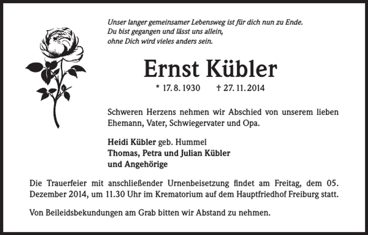 <p>Unser langer gemeinsamer Lebensweg ist für dich nun zu Ende.<br />Du bist gegangen und lässt uns allein,<br />ohne Dich wird vieles anders sein.</p><p>Ernst Kübler<br />* 17. 8. 1930</p><p>† 27. 11. 2014</p><p>Schweren Herzens nehmen wir Abschied von unserem lieben<br />Ehemann, Vater, Schwiegervater und Opa.<br />Heidi Kübler geb. Hummel<br />Thomas, Petra und Julian Kübler<br />und Angehörige<br />Die Trauerfeier mit anschließender Urnenbeisetzung findet am Freitag, dem 05.<br />Dezember 2014, um 11.30 Uhr im Krematorium auf dem Hauptfriedhof Freiburg statt.<br />Von Beileidsbekundungen am Grab bitten wir Abstand zu nehmen.</p>