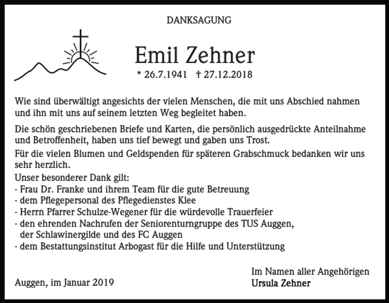 <p>DANKSAGUNG</p><p>Emil Zehner<br />* 26.7.1941 † 27.12.2018<br />Wie sind überwältigt angesichts der vielen Menschen, die mit uns Abschied nahmen<br />und ihn mit uns auf seinem letzten Weg begleitet haben.<br />Die schön geschriebenen Briefe und Karten, die persönlich ausgedrückte Anteilnahme<br />und Betroffenheit, haben uns tief bewegt und gaben uns Trost.<br />Für die vielen Blumen und Geldspenden für späteren Grabschmuck bedanken wir uns<br />sehr herzlich.<br />Unser besonderer Dank gilt:<br />- Frau Dr. Franke und ihrem Team für die gute Betreuung<br />- dem Pflegepersonal des Pflegedienstes Klee<br />- Herrn Pfarrer Schulze-Wegener für die würdevolle Trauerfeier<br />- den ehrenden Nachrufen der Seniorenturngruppe des TUS Auggen,<br />der Schlawinergilde und des FC Auggen<br />- dem Bestattungsinstitut Arbogast für die Hilfe und Unterstützung<br />Im Namen aller Angehörigen<br />Auggen, im Januar 2019</p>