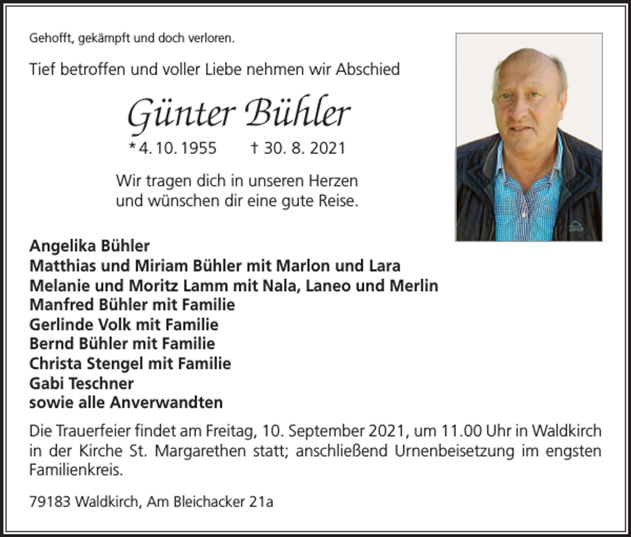 <p>Gehofft, gekämpft und doch verloren.</p><p>Tief betroffen und voller Liebe nehmen wir Abschied</p><p>Günter Bühler<br />* 4. 10. 1955 † 30. 8. 2021<br />Wir tragen dich in unseren Herzen<br />und wünschen dir eine gute Reise.<br />Angelika Bühler<br />Matthias und Miriam Bühler mit Marlon und Lara<br />Melanie und Moritz Lamm mit Nala, Laneo und Merlin<br />Manfred Bühler mit Familie<br />Gerlinde Volk mit Familie<br />Bernd Bühler mit Familie<br />Christa Stengel mit Familie<br />Gabi Teschner<br />sowie alle Anverwandten<br />Die Trauerfeier findet am Freitag, 10. September 2021, um 11.00 Uhr in Waldkirch<br />in der Kirche St. Margarethen statt; anschließend Urnenbeisetzung im engsten<br />Familienkreis.<br />79183 Waldkirch, Am Bleichacker 21a</p>