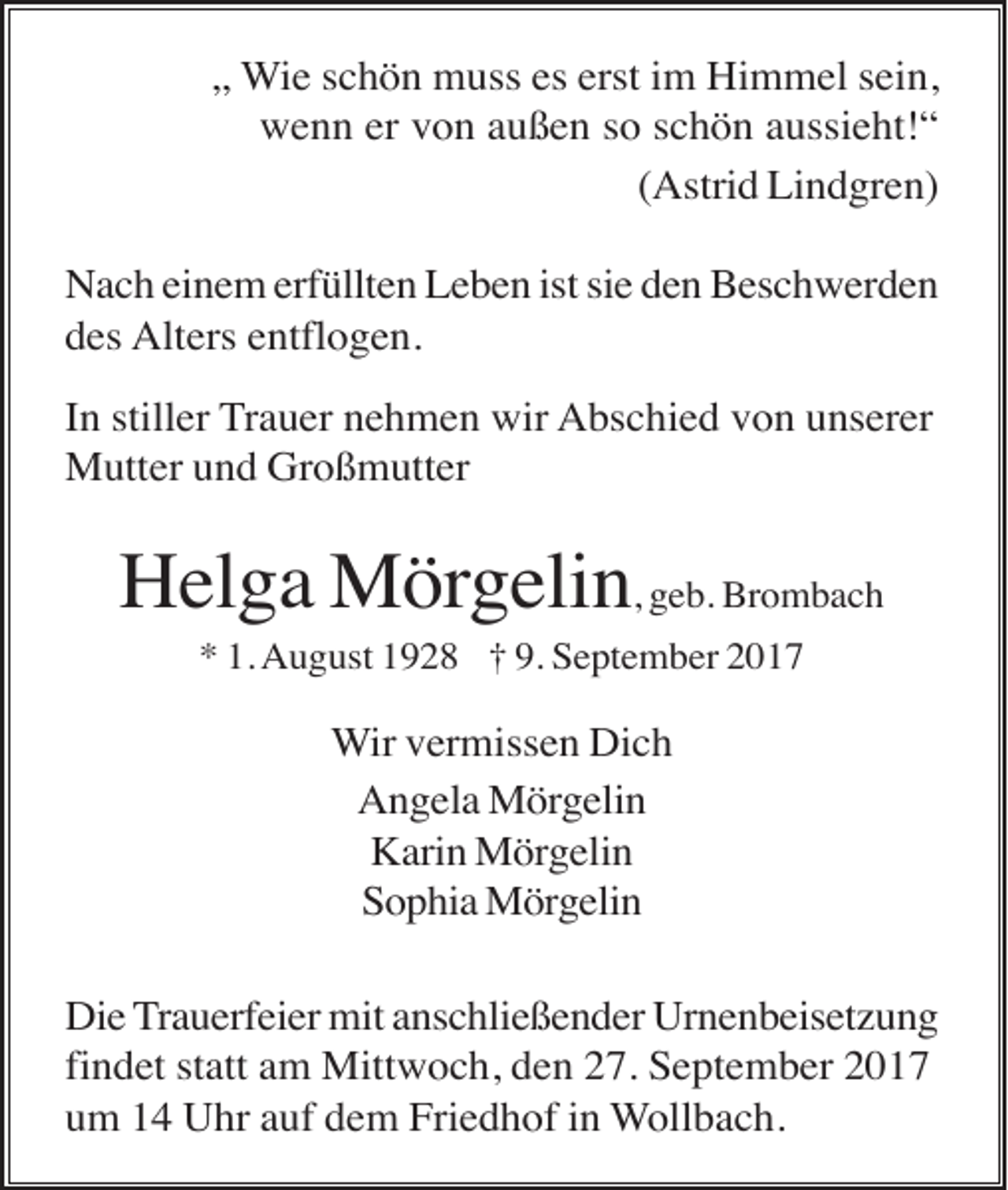 <p>„ Wie schön muss es erst im Himmel sein,<br />wenn er von außen so schön aussieht!“<br />(Astrid Lindgren)<br />Nach einem erfüllten Leben ist sie den Beschwerden<br />des Alters entflogen.<br />In stiller Trauer nehmen wir Abschied von unserer<br />Mutter und Großmutter</p><p>Helga Mörgelin, geb. Brombach<br />* 1. August 1928 † 9. September 2017</p><p>Wir vermissen Dich<br />Angela Mörgelin<br />Karin Mörgelin<br />Sophia Mörgelin<br />Die Trauerfeier mit anschließender Urnenbeisetzung<br />findet statt am Mittwoch, den 27. September 2017<br />um 14 Uhr auf dem Friedhof in Wollbach.</p>