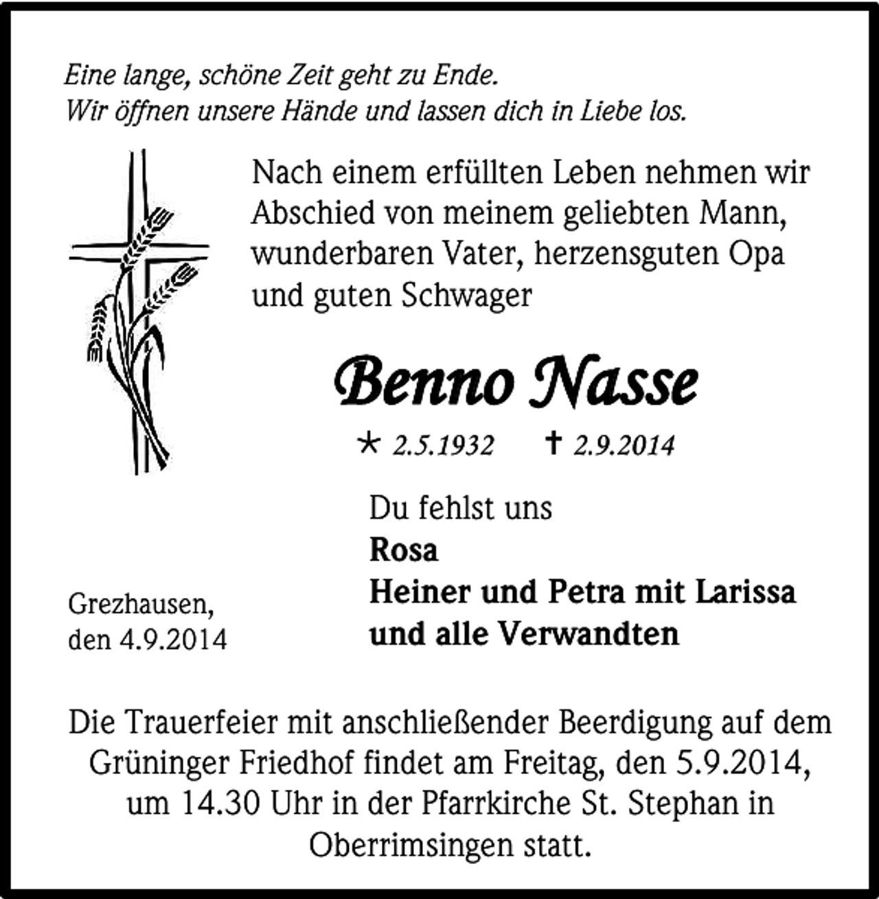 <p>Eine lange, schöne Zeit geht zu Ende.<br />Wir öffnen unsere Hände und lassen dich in Liebe los.</p><p>Nach einem erfüllten Leben nehmen wir<br />Abschied von meinem geliebten Mann,<br />wunderbaren Vater, herzensguten Opa<br />und guten Schwager</p><p>Benno Nasse<br /> 2.5.1932</p><p>Grezhausen,<br />den 4.9.2014</p><p> 2.9.2014</p><p>Du fehlst uns<br />Rosa<br />Heiner und Petra mit Larissa<br />und alle Verwandten</p><p>Die Trauerfeier mit anschließender Beerdigung auf dem<br />Grüninger Friedhof findet am Freitag, den 5.9.2014,<br />um 14.30 Uhr in der Pfarrkirche St. Stephan in<br />Oberrimsingen statt.</p>