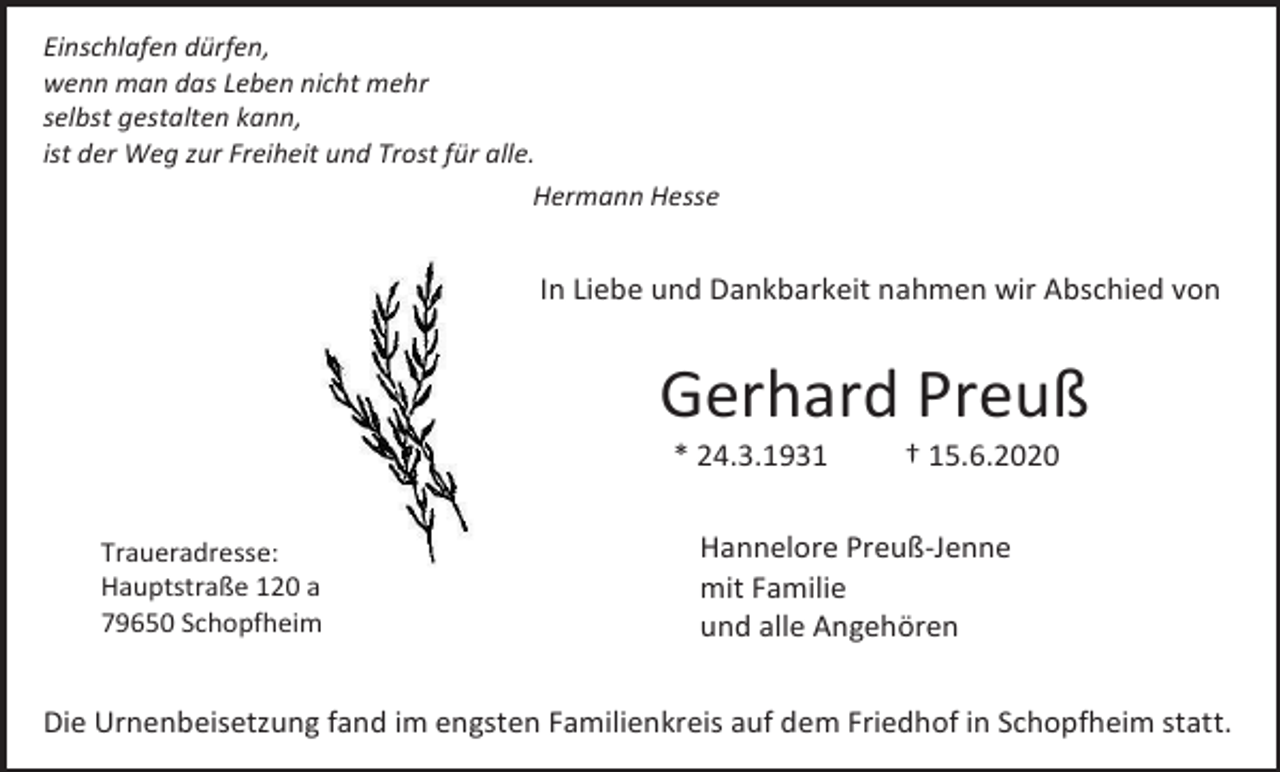 <p>Einschlafen dürfen,<br />wenn man das Leben nicht mehr<br />selbst gestalten kann,<br />ist der Weg zur Freiheit und Trost für alle.<br />Hermann Hesse</p><p>In Liebe und Dankbarkeit nahmen wir Abschied von</p><p>Gerhard Preuß<br />* 24.3.1931<br />Traueradresse:<br />Hauptstraße 120 a<br />79650 Schopfheim</p><p>† 15.6.2020</p><p>Hannelore Preuß-Jenne<br />mit Familie<br />und alle Angehören</p><p>Die Urnenbeisetzung fand im engsten Familienkreis auf dem Friedhof in Schopfheim statt.</p>
