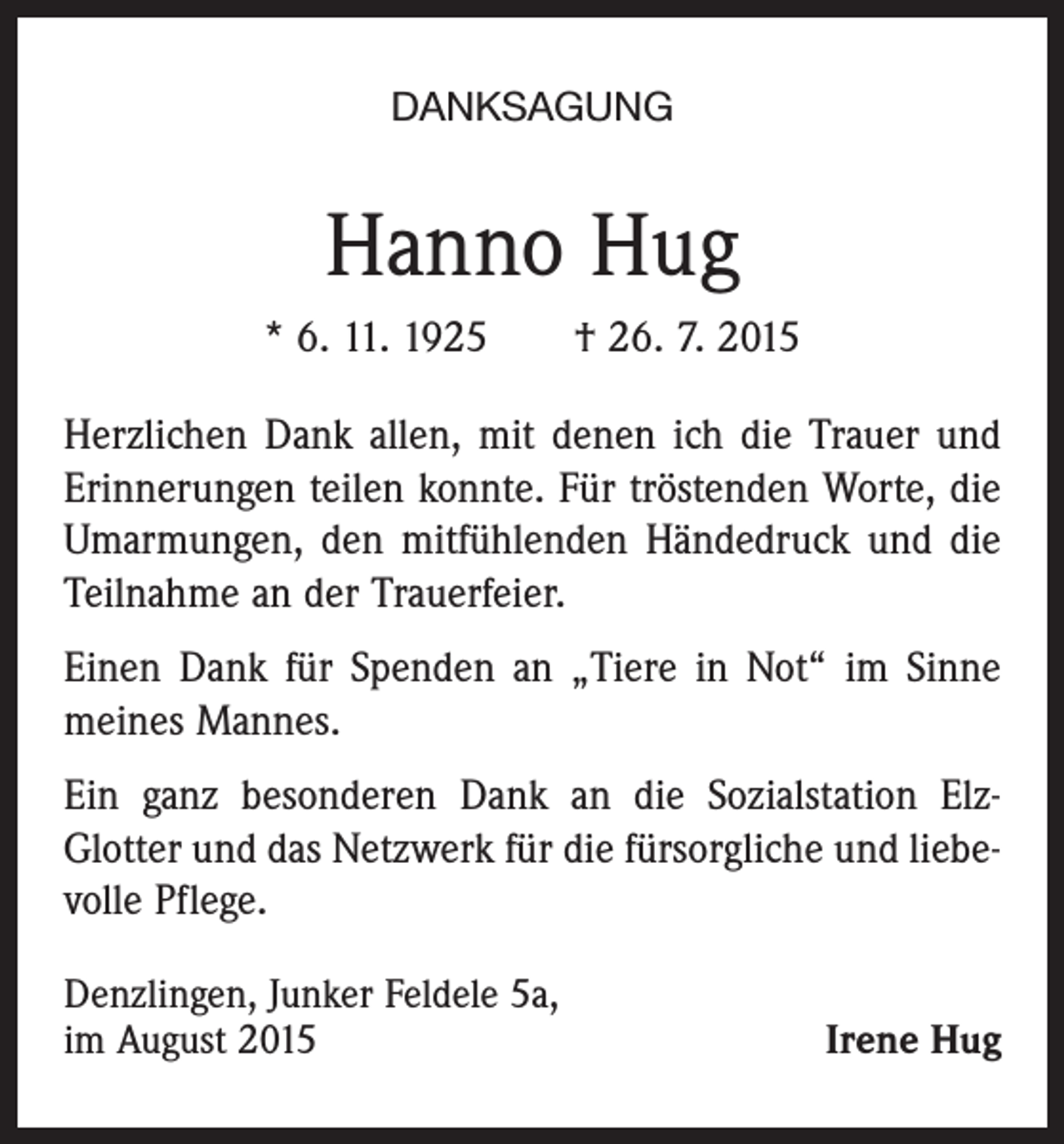 <p>DANKSAGUNG</p><p>Hanno Hug<br />* 6. 11. 1925 † 26. 7. 2015<br />Herzlichen Dank allen, mit denen ich die Trauer und<br />Erinnerungen teilen konnte. Für tröstenden Worte, die<br />Umarmungen, den mitfühlenden Händedruck und die<br />Teilnahme an der Trauerfeier.<br />Einen Dank für Spenden an „Tiere in Not“ im Sinne<br />meines Mannes.<br />Ein ganz besonderen Dank an die Sozialstation ElzGlotter und das Netzwerk für die fürsorgliche und liebevolle Pflege.<br />Denzlingen, Junker Feldele 5a,<br />im August 2015</p><p>Irene Hug</p>