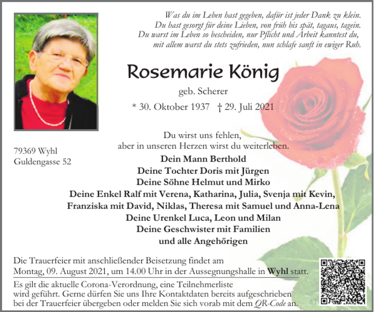<p>Was du im Leben hast gegeben, dafür ist jeder Dank zu klein.<br />Du hast gesorgt für deine Lieben, von früh bis spät, tagaus, tagein.<br />Du warst im Leben so bescheiden, nur Pflicht und Arbeit kanntest du,<br />mit allem warst du stets zufrieden, nun schlafe sanft in ewiger Ruh.</p><p>Rosemarie König<br />geb. Scherer<br />* 30. Oktober 1937 † 29. Juli 2021<br />Du wirst uns fehlen,<br />aber in unseren Herzen wirst du weiterleben.<br />79369 Wyhl<br />Dein Mann Berthold<br />Guldengasse 52<br />Deine Tochter Doris mit Jürgen<br />Deine Söhne Helmut und Mirko<br />Deine Enkel Ralf mit Verena, Katharina, Julia, Svenja mit Kevin,<br />Franziska mit David, Niklas, Theresa mit Samuel und Anna-Lena<br />Deine Urenkel Luca, Leon und Milan<br />Deine Geschwister mit Familien<br />und alle Angehörigen<br />Die Trauerfeier mit anschließender Beisetzung findet am<br />Montag, 09. August 2021, um 14.00 Uhr in der Aussegnungshalle in Wyhl statt.<br />Es gilt die aktuelle Corona-Verordnung, eine Teilnehmerliste<br />wird geführt. Gerne dürfen Sie uns Ihre Kontaktdaten bereits aufgeschrieben<br />bei der Trauerfeier übergeben oder melden Sie sich vorab mit dem QR-Code an.</p>