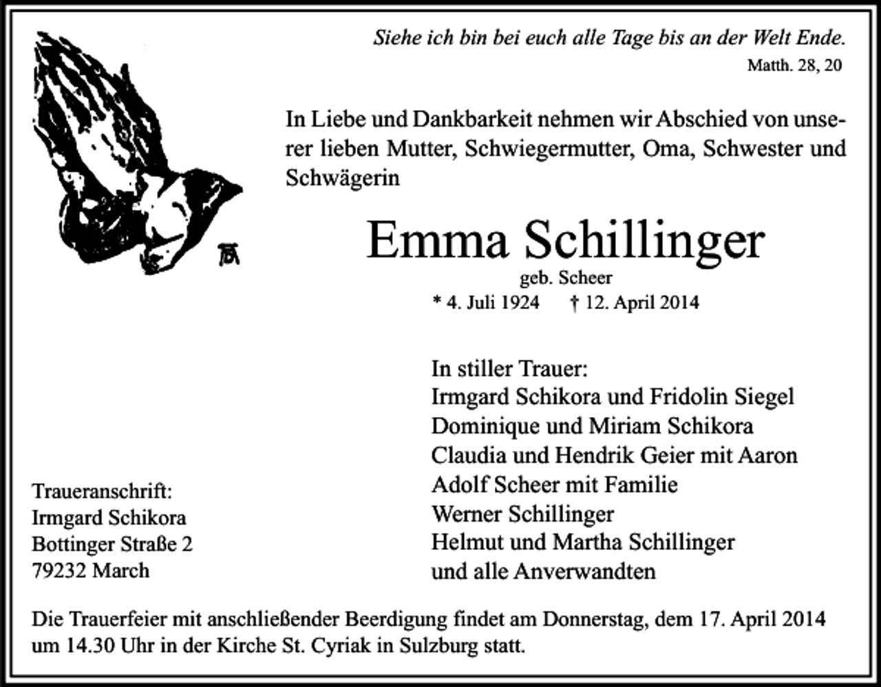 <p>Siehe ich bin bei euch alle Tage bis an der Welt Ende.<br />Matth. 28, 20</p><p>In Liebe und Dankbarkeit nehmen wir Abschied von unserer lieben Mutter, Schwiegermutter, Oma, Schwester und<br />Schwägerin</p><p>Emma Schillinger<br />geb. Scheer<br />* 4. Juli 1924<br />† 12. April 2014</p><p>Traueranschrift:<br />Irmgard Schikora<br />Bottinger Straße 2<br />79232 March</p><p>In stiller Trauer:<br />Irmgard Schikora und Fridolin Siegel<br />Dominique und Miriam Schikora<br />Claudia und Hendrik Geier mit Aaron<br />Adolf Scheer mit Familie<br />Werner Schillinger<br />Helmut und Martha Schillinger<br />und alle Anverwandten</p><p>Die Trauerfeier mit anschließender Beerdigung findet am Donnerstag, dem 17. April 2014<br />um 14.30 Uhr in der Kirche St. Cyriak in Sulzburg statt.</p>