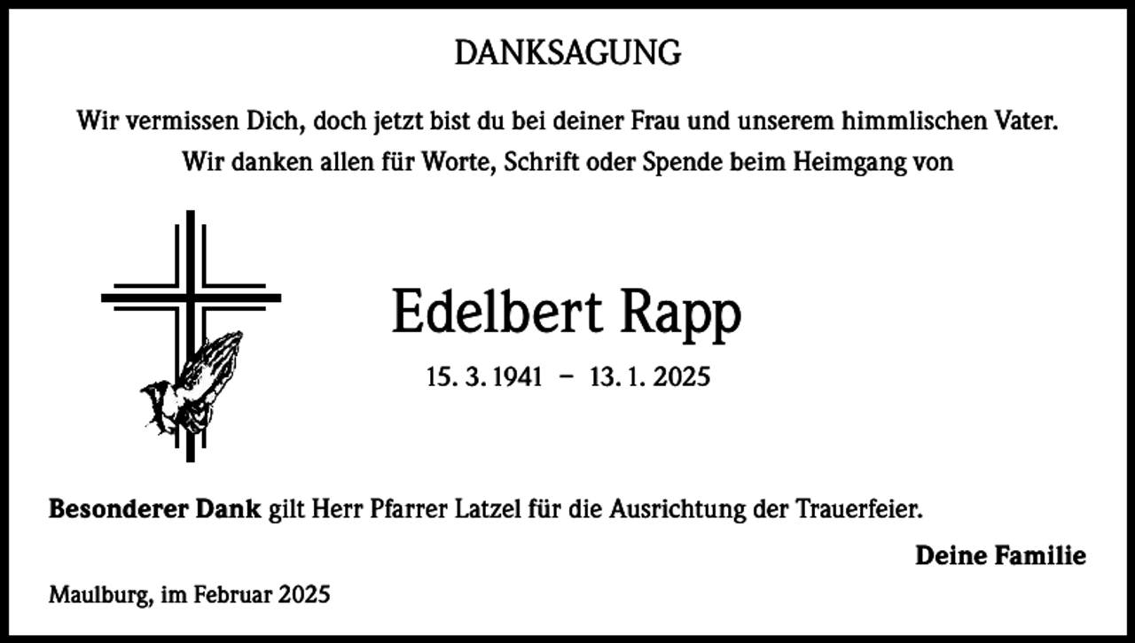 <p>DANKSAGUNG<br />Wir vermissen Dich, doch jetzt bist du bei deiner Frau und unserem himmlischen Vater.<br />Wir danken allen für Worte, Schrift oder Spende beim Heimgang von</p><p>Edelbert Rapp<br />15. 3. 1941 – 13. 1. 2025</p><p>Besonderer Dank gilt Herr Pfarrer Latzel für die Ausrichtung der Trauerfeier.<br />Deine Familie<br />Maulburg, im Februar 2025</p>