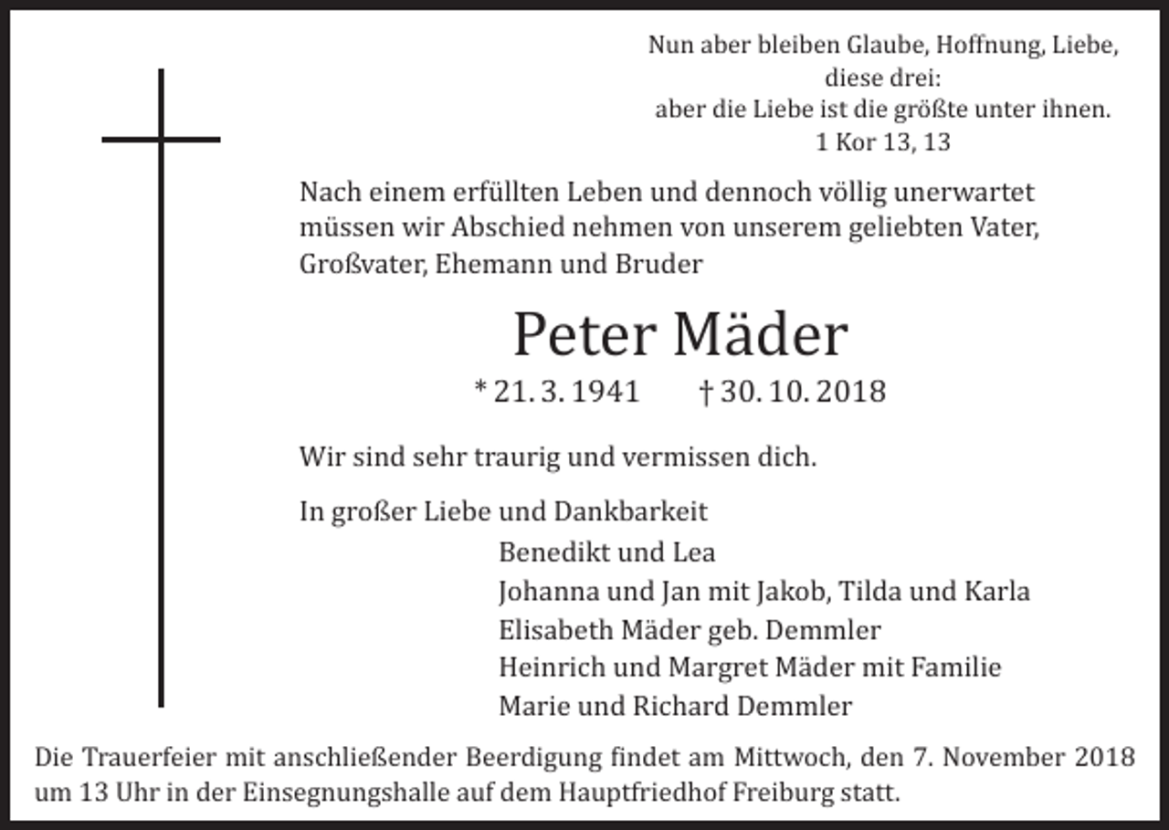 <p>Nun aber bleiben Glaube, Hoffnung, Liebe,<br />diese drei:<br />aber die Liebe ist die größte unter ihnen.<br />1 Kor 13, 13</p><p>Nach einem erfüllten Leben und dennoch völlig unerwartet<br />müssen wir Abschied nehmen von unserem geliebten Vater,<br />Großvater, Ehemann und Bruder</p><p>Peter Mäder</p><p>* 21. 3. 1941</p><p>† 30. 10. 2018</p><p>Wir sind sehr traurig und vermissen dich.</p><p>In großer Liebe und Dankbarkeit<br />Benedikt und Lea<br />Johanna und Jan mit Jakob, Tilda und Karla<br />Elisabeth Mäder geb. Demmler<br />Heinrich und Margret Mäder mit Familie<br />Marie und Richard Demmler</p><p>Die Trauerfeier mit anschließender Beerdigung findet am Mittwoch, den 7. November 2018<br />um 13 Uhr in der Einsegnungshalle auf dem Hauptfriedhof Freiburg statt.</p>