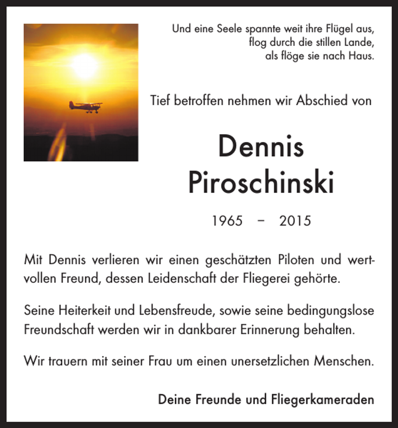 <p>Und eine Seele spannte weit ihre Flügel aus,<br />flog durch die stillen Lande,<br />als flöge sie nach Haus.</p><p>Tief betroffen nehmen wir Abschied von</p><p>Dennis<br />Piroschinski<br />1965 – 2015<br />Mit Dennis verlieren wir einen geschätzten Piloten und wert­<br />vollen Freund, dessen Leidenschaft der Fliegerei gehörte.<br />Seine Heiterkeit und Lebensfreude, sowie seine bedingungs­lose<br />Freundschaft werden wir in dankbarer Erinnerung behalten.<br />Wir trauern mit seiner Frau um einen unersetzlichen M<br />­ enschen.</p><p>Deine Freunde und Fliegerkameraden</p>