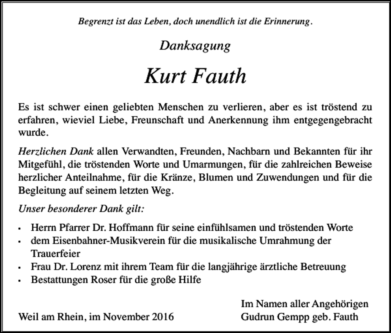 <p>Begrenzt ist das Leben, doch unendlich ist die Erinnerung.</p><p>Danksagung</p><p>Kurt Fauth<br />Es ist schwer einen geliebten Menschen zu verlieren, aber es ist tröstend zu<br />erfahren, wieviel Liebe, Freunschaft und Anerkennung ihm entgegengebracht<br />wurde.<br />Herzlichen Dank allen Verwandten, Freunden, Nachbarn und Bekannten für ihr<br />Mitgefühl, die tröstenden Worte und Umarmungen, für die zahlreichen Beweise<br />herzlicher Anteilnahme, für die Kränze, Blumen und Zuwendungen und für die<br />Begleitung auf seinem letzten Weg.<br />Unser besonderer Dank gilt:<br />•<br />•</p><p>•<br />•</p><p>Herrn Pfarrer Dr. Hoffmann für seine einfühlsamen und tröstenden Worte<br />dem Eisenbahner-Musikverein für die musikalische Umrahmung der<br />Trauerfeier<br />Frau Dr. Lorenz mit ihrem Team für die langjährige ärztliche Betreuung<br />Bestattungen Roser für die große Hilfe</p><p>Weil am Rhein, im November 2016</p><p>Im Namen aller Angehörigen<br />Gudrun Gempp geb. Fauth</p>